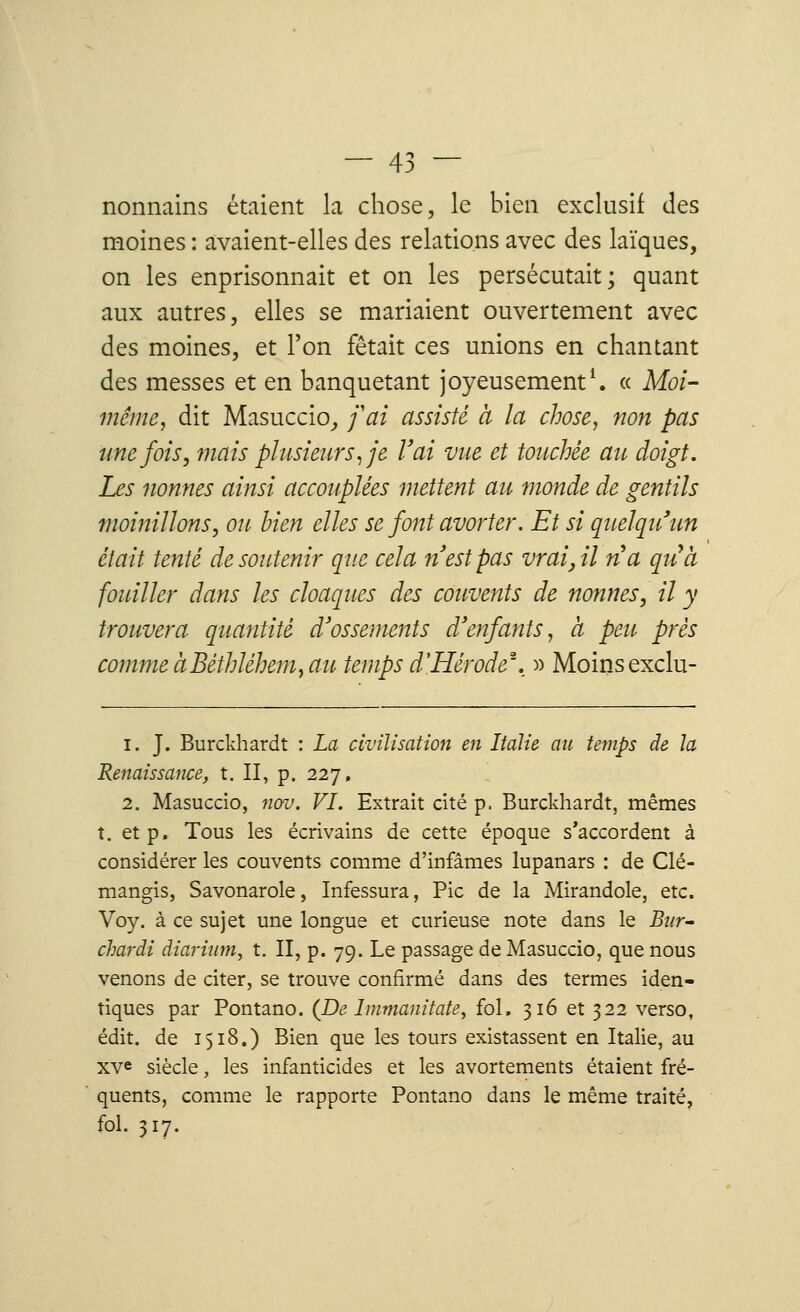 nonnains étaient la chose, le bien exclusif des moines : avaient-elles des relations avec des laïques, on les enprisonnait et on les persécutait; quant aux autres, elles se mariaient ouvertement avec des moines, et l'on fêtait ces unions en chantant des messes et en banquetant joyeusement1. « Moi- même, dit Masuccio, fat assisté à la chose, non pas une fois, mais plusieurs, je l'ai vue et touchée au doigt. Les nonnes ainsi accouplées mettent au monde de gentils moinillons, ou bien elles se font avorter: Et si quelqu'un était tenté de soutenir que cela n'est pas vrai, il na qu'à fouiller dans les cloaques des couvents de nonnes, il y trouvera quantité d'ossements d'enfants, à peu prés comme àBéthléhem, au temps d'Hérode', » Moinsexclu- 1. J. Burckhardt : La civilisation en Italie au temps de la Renaissance, t. II, p. 227, 2. Masuccio, nov. VI. Extrait cité p. Burckhardt, mêmes t. et p. Tous les écrivains de cette époque s'accordent à considérer les couvents comme d'infâmes lupanars : de Clé- mangis, Savonarole, Infessura, Pic de la Mirandole, etc. Voy. à ce sujet une longue et curieuse note dans le Bur- chardi diarium, t. II, p. 79. Le passage de Masuccio, que nous venons de citer, se trouve confirmé dans des termes iden- tiques par Pontano. (De Immanitate, fol. 316 et 322 verso, édit. de 1518.) Bien que les tours existassent en Italie, au xve siècle, les infanticides et les avortements étaient fré- quents, comme le rapporte Pontano dans le même traité, fol. 317.