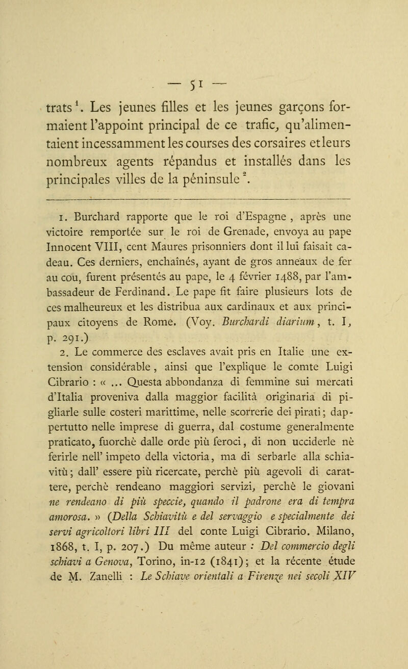 trats1. Les jeunes filles et les jeunes garçons for- maient l'appoint principal de ce trafic, qu'alimen- taient incessamment les courses des corsaires etleurs nombreux agents répandus et installés dans les principales villes de la péninsule2. i. Burchard rapporte que le roi d'Espagne , après une victoire remportée sur le roi de Grenade, envoya au pape Innocent VIII, cent Maures prisonniers dont il lui faisait ca- deau. Ces derniers, enchaînés, ayant de gros anneaux de fer au cou, furent présentés au pape, le 4 février 1488, par l'am- bassadeur de Ferdinand. Le pape fit faire plusieurs lots de ces malheureux et les distribua aux cardinaux et aux princi- paux citoyens de Rome. (Voy. Burchardi diarium, t. 1, p. 291.) 2. Le commerce des esclaves avait pris en Italie une ex- tension considérable , ainsi que l'explique le comte Luigi Cibrario : « ... Questa abbondanza di femmine sui mercati d'Italia proveniva dalla maggior facilita originaria di pi- gliarle sulle costeri marittime, nelle scorrerie deipirati; dap- pertutto nelle imprese di guerra, dal costume generalmente praticato, fuorchè dalle orde più feroci, di non ucciderle ne ferirle nelP impeto délia Victoria, ma di serbarle alla schia- vitù ; dalT essere più ricercate, perché più agevoli di carat- tere, perché rendeano maggiori servizi, perché le giovani ne rendeano di più speccie, qnando il padrone era di tempra amorosa. » (Délia Schiavitù e del servaggio e speciahnente dei servi agricoltori lïbri III del conte Luigi Cibrario. Milano, 1868, t. I, p. 207.) Du même auteur : Del commercio degli schiavi a Genova, Torino, in-12 (1841); et la récente étude de M. Zanelli : Le Schiave orientait a Firen^e mi secoli XIV