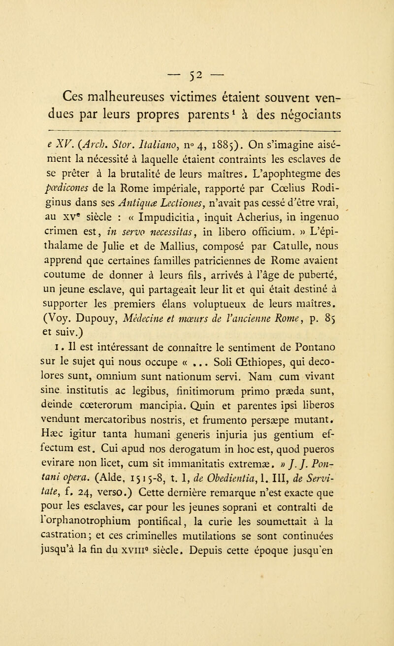 Ces malheureuses victimes étaient souvent ven- dues par leurs propres parents1 à des négociants e XV. (Arch. Stor. Italiano, n° 4, 1885). On s'imagine aisé- ment la nécessité à laquelle étaient contraints les esclaves de se prêter à la brutalité de leurs maîtres. L'apophtegme des pœdicones de la Rome impériale, rapporté par Cœlius Rodi- ginus dans ses Antiquœ Lectiones, n'avait pas cessé d'être vrai, au xve siècle : « Impudicitia, inquit Acherius, in ingenuo crimen est, in serve nécessitas, in libero officium. » L'épi- thalame de Julie et de Mallius, composé par Catulle, nous apprend que certaines familles patriciennes de Rome avaient coutume de donner à leurs fils, arrivés à l'âge de puberté, un jeune esclave, qui partageait leur lit et qui était destiné à supporter les premiers élans voluptueux de leurs maîtres. (Voy. Dupouy, Médecine et mœurs de l'ancienne Rome, p. 85 et suiv.) 1. Il est intéressant de connaître le sentiment de Pontano sur le sujet qui nous occupe «... Soli Œthiopes, qui déco- lores sunt, omnium sunt nationum servi. Nam cum vivant sine institutis ac legibus, finitimorum primo praeda sunt, deinde cceterorum mancipia. Quin et parentes ipsi liberos vendunt mercatoribus nostris, et frumento perssepe mutant. Hase igitur tanta humani generis injuria jus gentium ef- fectuai est. Cui apud nos derogatum in hoc est, quod pueros evirare non licet, cum sit immanitatis extremae. » J.J. Pon- tani opéra. (Aide, 1515-8, t. 1, de Obedientia, 1. III, de Servi- tate, f. 24, verso.) Cette dernière remarque n'est exacte que pour les esclaves, car pour les jeunes soprani et contralti de lorphanotrophium pontifical, la curie les soumettait à la castration ; et ces criminelles mutilations se sont continuées jusqu'à la fin du xvin0 siècle. Depuis cette époque jusqu'en