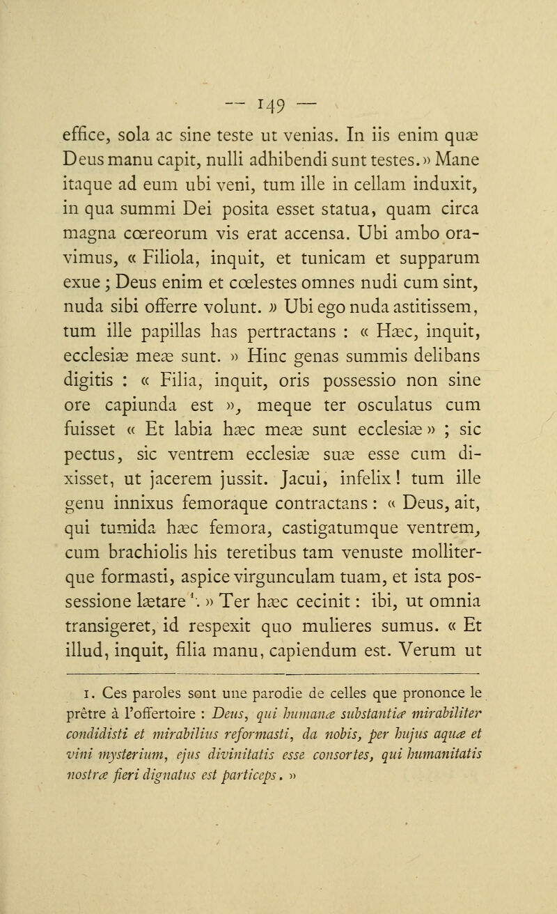 effice, sola ac sine teste ut venias. In iis enim quœ Deusmanu capit, nulli adhibendi sunt testes.» Mane itaque ad eum ubi veni, tum ille in cellam induxit, in qua summi Dei posita esset statua, quam circa magna cœreorum vis erat accensa. Ubi ambo ora- vimus, « Filiola, inquit, et tunicam et supparum exue ; Deus enim et cœlestes omnes nudi cum sint, nuda sibi offerre volunt. » Ubiegonudaastitissem, tum ille papillas has pertractans : « Haec, inquit, ecclesias meas sunt. » Hinc gênas summis delibans digitis : « Filia, inquit, oris possessio non sine ore capiunda est », meque ter osculatus cum fuisset « Et labia haec meas sunt ecclesias » ; sic pectus, sic ventrem ecclesire suae esse cum di- xisset, ut jacerem jussit. Jacui, infelix ! tum ille genu innixus femoraque contractans : « Deus, ait, qui tumida hase femora, castigatumque ventrem, cum brachiolis his teretibus tam venuste molliter- que formasti, aspice virgunculam tuam, et ista pos- session e lastare *. » Ter hase cecinit : ibi, ut omnia transigeret, id respexit quo mulieres sumus. « Et illud, inquit, filia manu, capiendum est. Verum ut i. Ces paroles sont une parodie de celles que prononce le prêtre à l'offertoire : Deus, qui hum an ce substantice mirabiliter condidisti et miràbilius refarmasti, da ndbis, per hujus aquœ et vint mysterium, ejus dïvinitatis esse consortes, qui humanitatis v.ostrœ fieri dignatus est particeps. »