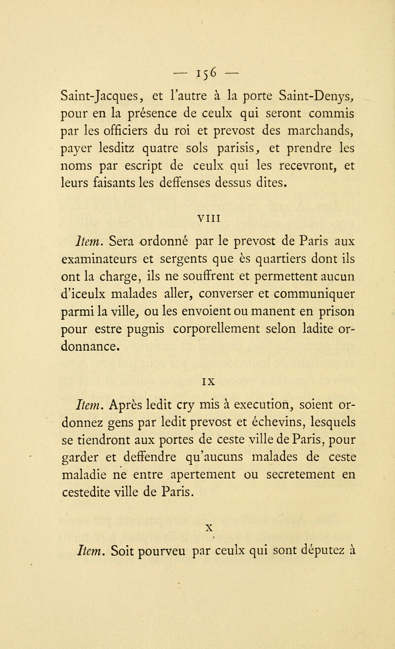 Saint-Jacques, et l'autre à la porte Saint-Denys, pour en la présence de ceulx qui seront commis par les officiers du roi et prevost des marchands, payer lesditz quatre sols parisis, et prendre les noms par escript de ceulx qui les recevront, et leurs faisants les deffenses dessus dites. VIII Item. Sera ordonné par le prevost de Paris aux examinateurs et sergents que es quartiers dont ils ont la charge, ils ne souffrent et permettent aucun d'iceulx malades aller, converser et communiquer parmi la ville, ou les envoient ou manent en prison pour estre pugnis corporellement selon ladite or- donnance. IX Item. Après ledit cry mis à exécution, soient or- donnez gens par ledit prevost et échevins, lesquels se tiendront aux portes de ceste ville de Paris, pour garder et deffendre qu'aucuns malades de ceste maladie ne entre apertement ou secrètement en cestedite ville de Paris. x Item. Soit pourveu par ceulx qui sont députez à