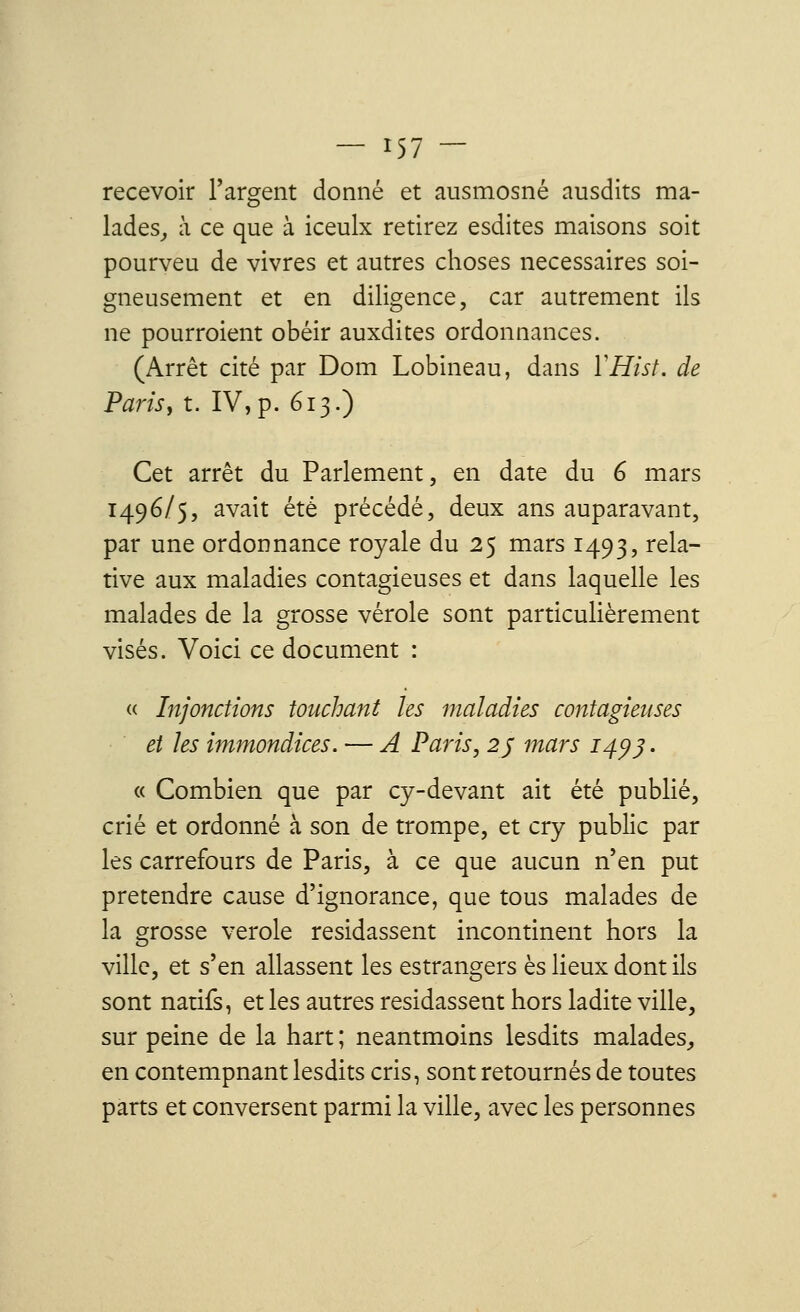 recevoir l'argent donné et ausmosné ausdits ma- lades^ à ce que à iceulx retirez esdites maisons soit pourveu de vivres et autres choses nécessaires soi- gneusement et en diligence, car autrement ils ne pourraient obéir auxdites ordonnances. (Arrêt cité par Dom Lobineau, dans YHist. de Parisy t. IV, p. 613.) Cet arrêt du Parlement, en date du 6 mars 1496/5, avait été précédé, deux ans auparavant, par une ordonnance royale du 25 mars 1493, rela- tive aux maladies contagieuses et dans laquelle les malades de la grosse vérole sont particulièrement visés. Voici ce document : (( Injonctions touchant les maladies contagieuses et les immondices. — A Paris, 25 mars 14*)3. « Combien que par cy-devant ait été publié, crié et ordonné à son de trompe, et cry public par les carrefours de Paris, à ce que aucun n'en put prétendre cause d'ignorance, que tous malades de la grosse vérole résidassent incontinent hors la ville, et s'en allassent les estrangers es lieux dont ils sont natifs, et les autres résidassent hors ladite ville, sur peine de la hart ; neantmoins lesdits malades,, en contempnant lesdits cris, sont retournés de toutes parts et conversent parmi la ville, avec les personnes