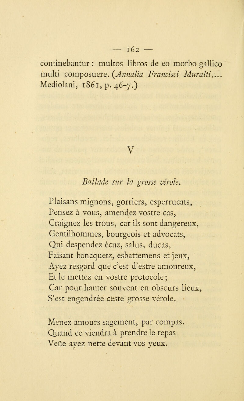 continebantur : multos libros de eo morbo gallico multi composuere. (Annalia Francisa Muralti,... Mediolani, 1861^.46-7.) v Ballade sur la grosse vérole. Plaisans mignons, gorriers, esperrucats, Pensez à vous, amendez vostre cas, Craignez les trous, car ils sont dangereux, Gentilhommes, bourgeois et advocats, Qui despendez écuz, salus, ducas, Faisant bancquetz, esbattemens et jeux, Ayez resgard que c'est d'estre amoureux, Et le mettez en vostre protocole; Car pour hanter souvent en obscurs lieux, S'est engendrée ceste grosse vérole. • Menez amours sagement, par compas. Quand ce viendra à prendre le repas Veùe ayez nette devant vos yeux.