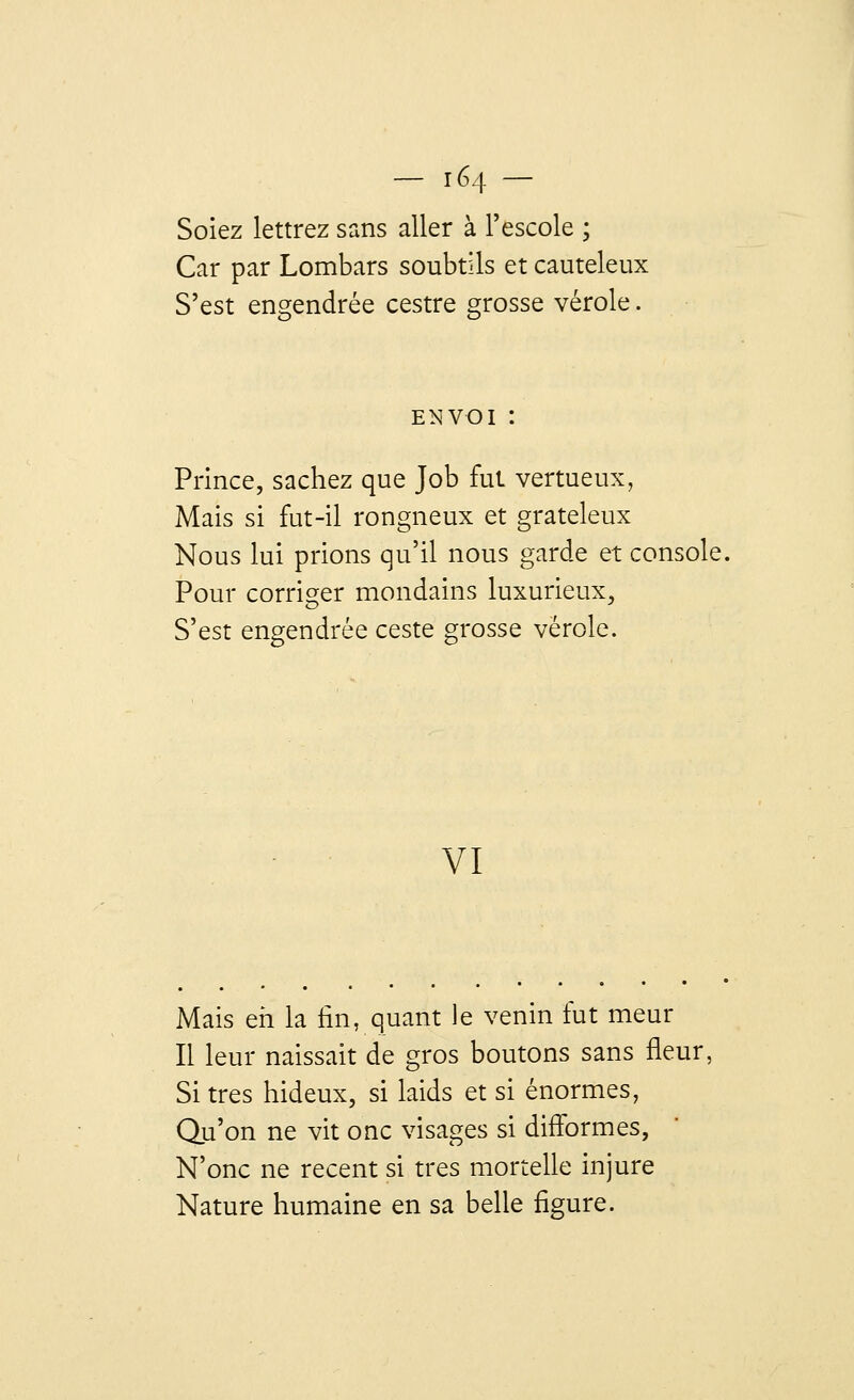 Soiez lettrez sans aller à l'escole ; Car par Lombars soubtils et cauteleux S'est engendrée cestre grosse vérole. envoi : Prince, sachez que Job fut vertueux, Mais si fut-il rongneux et grateleux Nous lui prions qu'il nous garde et console. Pour corriger mondains luxurieux, S'est engendrée ceste grosse vérole. VI Mais eh la fin, quant le venin fut meur Il leur naissait de gros boutons sans fleur. Si très hideux, si laids et si énormes, Qu'on ne vit onc visages si difformes, N'onc ne récent si très mortelle injure Nature humaine en sa belle figure.