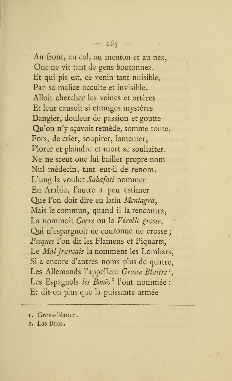 Au front, au col, au menton et au nez, One ne vit tant de gens boutonnez. Et qui pis est, ce venin tant nuisible, Par sa malice occulte et invisible, Alloit chercher les veines et artères Et leur causoit si étranges mystères Dangier, douleur de passion et goutte Qu'on n'y sçavoit remède, somme toute, Fors, de crier, soupirer, lamenter, Plorer et plaindre et mort se souhaiter. Ne ne sceut onc lui bailler propre nom Nul médecin, tant eut-il de renom. L'ung la voulut Sahafati nommer En Arabie, l'autre a peu estimer Que Ton doit dire en latin Mentagra, Mais le commun, quand il la rencontra, La nommoit Gorre ou la Vèrolle grosse, Qui n'espargnoit ne couronne ne crosse ; Pocques l'on dit les Flamens et Piquarts, Le Mal français la nomment les Lombars, Si a encore d'autres noms plus de quatre, Les Allemands l'appellent Grosse Blattrel, Les Espagnols les Boues2 l'ont nommée : Et dit-on plus que la puissante armée i. Gross-Blatter. 2. Las Buas.