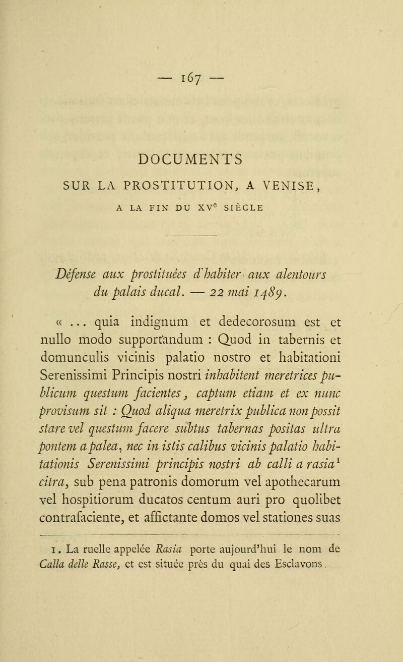 DOCUMENTS SUR LA PROSTITUTION, A VENISE, A LA FIN DU XVe SIÈCLE Défense aux prostituées d'habiter aux alentours du palais ducal. — 22 mai 148p. «... quia indignum et dedecorosum est et nullo modo supporfandum : Quod in tabetnis et domunculis vicinis palatio nostro et habitation! Serenissimi Principis nostri inhabitent meretrices pu- blicum questum facientes, captum etiam et ex nunc provisum sit : Quod aligna meretrix publica non possit stare vel questum facere subtus tabernas positas ultra pontem apalea, nec in istis calibus vicinis palatio habi- tationis Serenissimi principis nostri ab calli a rasiai citra, sub pena patronis domorum vel apothecarum vel hospitiorum ducatos centum auri pro quolibet contrafaciente, et affictante domos vel stationes suas 1. La ruelle appelée Rasia porte aujourd'hui le nom de Caïla délie Rasse, et est située près du quai des Esclavons,