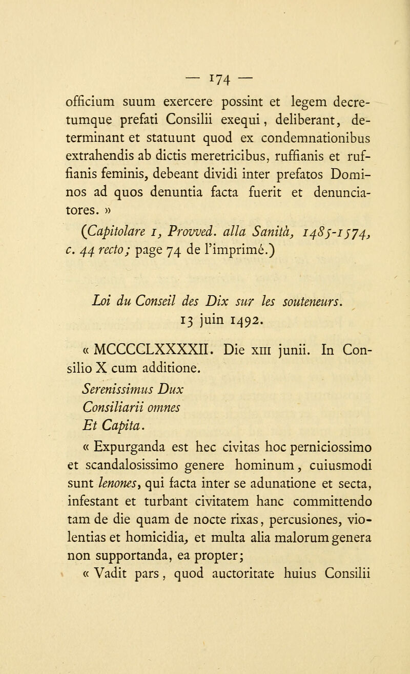 officium suum exercere possint et legem decre- tumque prefati Consilii exequi, délibérant, dé- terminant et statuunt quod ex condemnationibus extrahendis ab dictis meretricibus, ruffianis et ruf- fianis feminis, debeant dividi inter prefatos Domi- nos ad quos denuntia facta fuerit et denuncia- tores. » (Capitolare i, Prowed. alla Sanita, 1485-1574, c. 44 recto; page 74 de l'imprimé.) Loi du Conseil des Dix sur les souteneurs. 13 juin 1492. « MCCCCLXXXXn. Die xm junii. In Con- silio X cum additione. Serenissimus Dux Consiliarii omnes Et Capita. « Expurganda est hec civitas hoc perniciossimo et scandalosissimo génère hominum, cuiusmodi sunt knonesy qui facta inter se adunatione et secta, infestant et turbant civitatem hanc committendo tam de die quam de nocte rixas, percusiones, vio- lentias et homicidia, et multa alia malorum gênera non supportanda, ea propter; « Vadit pars, quod auctoritate huius Consilii