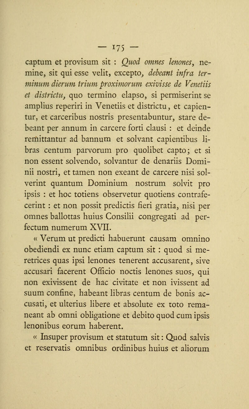 captum et provisum sit : Quod ornnes lenones, ne- mine, sit qui esse velit, excepto, debeant infra ter- minant dierum trium proximorum exivisse de Venetiis et districtn, quo termine* elapso, si permiserint se amplius reperiri in Venetiis et districtu, et capien- tur, et carceribus nostris presentabuntur, stare de- beant per annum in carcere forti clausi : et deinde remittantur ad bannum et solvant capientibus li- bras centum parvorum pro quolibet capto; et si non essent solvendo, solvantur de denariis Domi- nii nostri, et tamen non exeant de carcere nisi sol- verint quantum Dominium nostrum solvit pro ipsis : et hoc totiens observetur quotiens contrafe- cerint : et non possit predictis fieri gratia, nisi per omnes ballottas huius Consilii congregati ad per- fectum numerum XVII. « Verum ut predicti habuerunt causam omnino obediendi ex nunc etiam captum sit : quod si me- retrices quas ipsi lenones tenerent accusarent, sive accusari facerent Officio noctis lenones suos, qui non exivissent de hac civitate et non ivissent ad suum confine, habeant libras centum de bonis ac- cusati, et ulterius libère et absolute ex toto rema- neant ab omni obligatione et debito quod cum ipsis lenonibus eorum haberent. « Insuper provisum et statutum sit : Quod salvis et reservatis omnibus ordinibus huius et aliorum