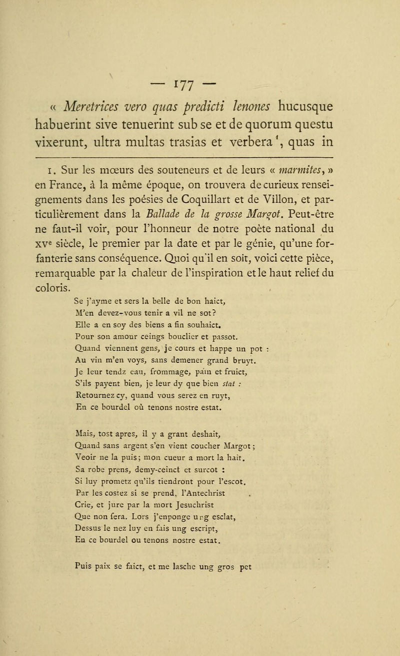 « Meretrices vero quas predicti ïenones hucusque habuerint sive tenuerint sub se et de quorum questu vixerunt, ultra multas trasias et verbera1, quas in i. Sur les mœurs des souteneurs et de leurs « marmites, » en France, à la même époque, on trouvera de curieux rensei- gnements dans les poésies de Coquillart et de Villon, et par- ticulièrement dans la Ballade de la grosse Margot. Peut-être ne faut-il voir, pour l'honneur de notre poète national du XVe siècle, le premier par la date et par le génie, qu'une for- fanterie sans conséquence. Quoi qu'il en soit, voici cette pièce, remarquable par la chaleur de l'inspiration et le haut relief du coloris. Se j'ayme et sers la belle de bon haict, M'en devez-vous tenir a vil ne sot? Elle a en soy des biens a fin souhaict. Pour son amour ceings bouclier et passot. Quand viennent gens, je cours et happe un pot : Au vin m'en voys, sans démener grand bruyt. Je leur tendz eau, frommage, pain et fruict, S'ils payent bien, je leur dy que bien stat : Retournez cy, quand vous serez en ruyt, En ce bourdel où tenons nostre estât. Mais, tost après, il y a grant deshait, Quand sans argent s'en vient coucher Margot ; Veoir ne la puis; mon cueur a mort la hait. Sa robe prens, demy-ceinct et surcot : Si luy prometz qu'ils tiendront pour l'escot. Par les costez si se prend, l'Antéchrist Crie, et jure par la mort Jesuchrist Que non fera. Lors j'enponge urg esclat, Dessus le nez luy en fais ung escript, En ce bourdel ou tenons nostre estât. Puis paix se faict, et me lasche ung gros pet