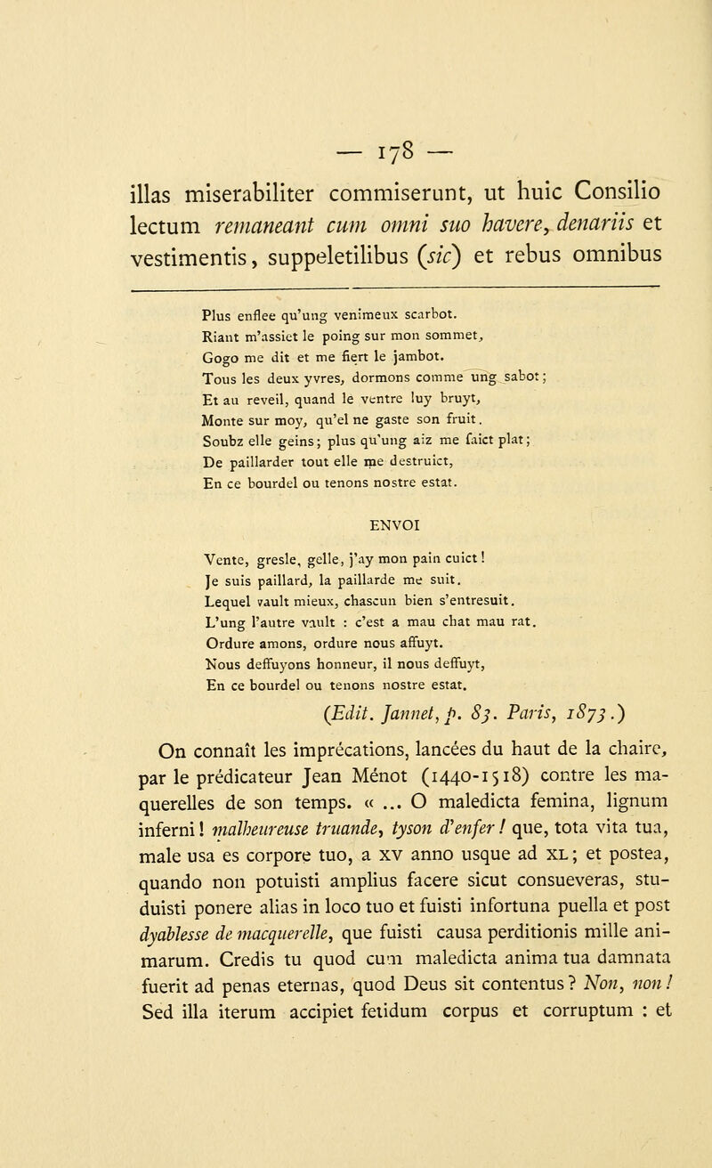 illas miserabiliter commiserunt, ut huic Consilio lectum remaneant cum omni suo havere, denariis et vestimentis, suppeletilibus (sic) et rébus omnibus Plus enflée qu'ung venimeux scarbot. Riant m'assiet le poing sur mon sommet, Gogo me dit et me fiert le jambot. Tous les deux yvres, dormons comme ung sabot ; Et au réveil, quand le ventre luy bruyt, Monte sur moy, qu'el ne gaste son fruit. Soubz elle geins; plus qu'ung aiz me faict plat; De paillarder tout elle me destruict, En ce bourdel ou tenons nostre estât. ENVOI Vente, gresle, gelle, j'ay mon pain cuict ! Je suis paillard, la paillarde me suit. Lequel wult mieux, chascun bien s'entresuit. L'ung l'autre vciult : c'est a mau chat mau rat. Ordure amons, ordure nous affuyt. Nous deffuyons honneur, il nous deffuyt, En ce bourdel ou tenons nostre estât. (Edif. Jannet,p. 83. Paris, 1873.) On connaît les imprécations, lancées du haut de la chaire, par le prédicateur Jean Ménot (1440-1518) contre les ma- querelles de son temps. « ... O maledicta femina, lignum inferni! malheureuse truande, tyson d'enfer! que, tota vita tua, maie usa es corpore tuo, a xv anno usque ad xl ; et postea, quando non potuisti amplius facere sicut consueveras, stu- duisti ponere alias in loco tuo et fuisti infortuna puella et post dyablesse de macquerelle, que fuisti causa perditionis mille ani- marum. Credis tu quod cuai maledicta anima tua damnata fuerit ad penas eternas, quod Deus sit contentus ? Non, non ! Sed illa iterum accipiet fetidum corpus et corruptum : et