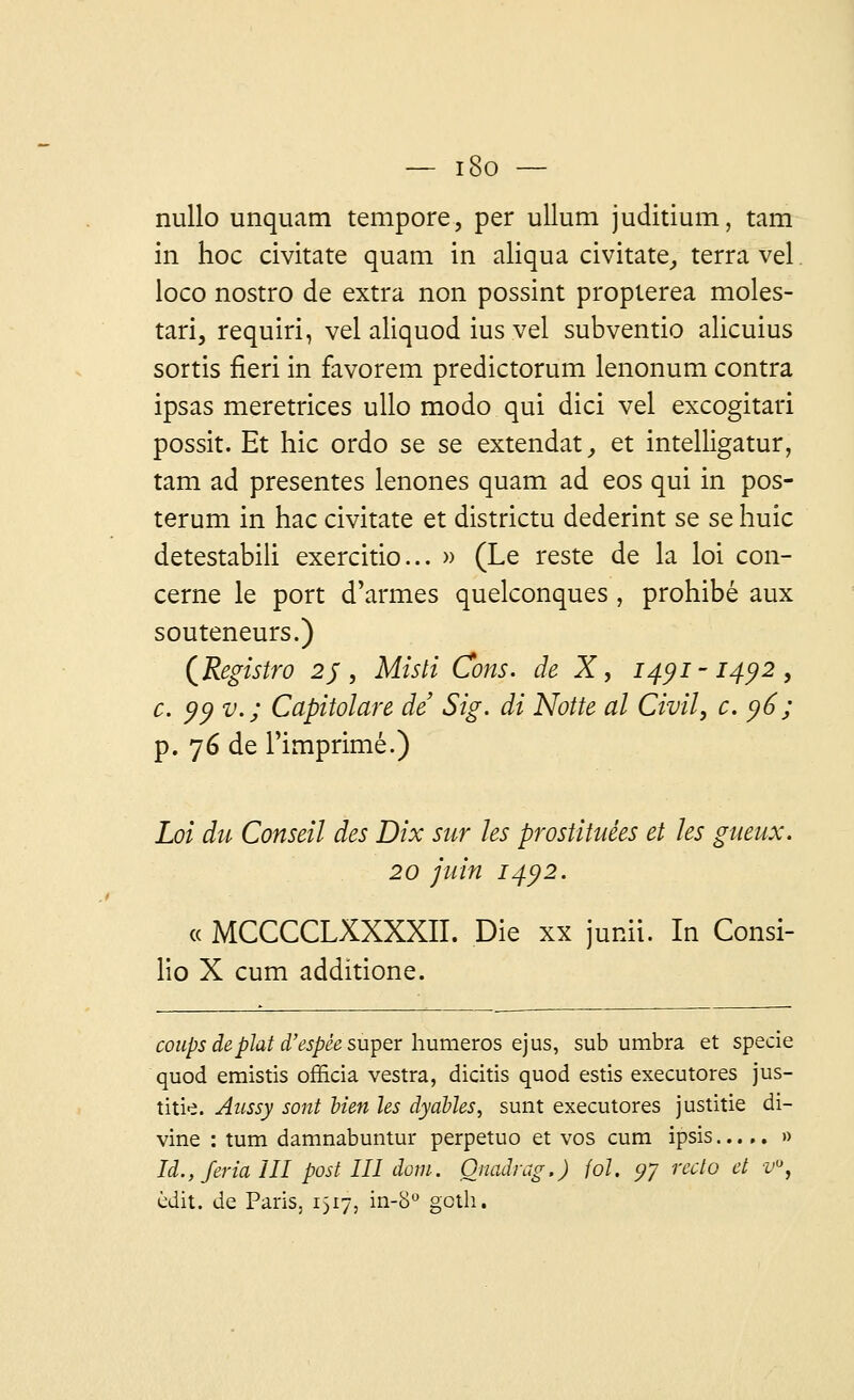 — i8o — nullo unquam tempore, per ullum juditium, tam in hoc civitate quam in aliqua civitate, terra vel loco nostro de extra non possint propierea moles- tari, requiri, vel aliquod ius vel subventio alicuius sortis fieri in favorem predictorum lenonum contra ipsas meretrices ullo modo qui dici vel excogitari possit. Et hic ordo se se extendat, et intelligatur, tam ad présentes lenones quam ad eos qui in pos- terum in hac civitate et districtu dederint se se huic detestabili exercitio... » (Le reste de la loi con- cerne le port d'armes quelconques , prohibé aux souteneurs.) (Registro 2j, Misli Cons. de X, 1491-1492, c. 99 v.; Capitolare de Sig. di Notte al Civil, c. y6; p. 76 de l'imprimé.) Loi du Conseil des Dix sur les prostituées et les gueux. 20 juin 1492. « MCCCCLXXXXII. Die xx junii. In Consi- lio X cum additione. coups dephtd'espêe super humeros ej us, sub umbra et specie quod emistis officia vestra, dicitis quod estis executores jus- titie. Aussy sont lien Us dyabJes, sunt executores justitie di- vine : tum damnabuntur perpetuo et vos cum ipsis..... » là.y Jeria III post III dom. Onadrag.) fol. yy recto et v°, èdit. de Paris. 1517, in-8° goth.