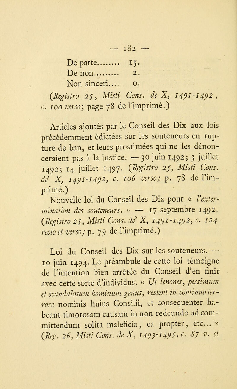 Départe 15. De non 2. Non sinceri— 0. (Registre? 2J, Misti Cons. de X, 1491-1492, c. 100 verso; page 78 de l'imprimé.) Articles ajoutés par le Conseil des Dix aux lois précédemment édictées sur les souteneurs en rup- ture de ban, et leurs prostituées qui ne les dénon- ceraient pas à la justice. — 30 juin 1492; 3 juillet 1492; 14 juillet 1497. (Registro 2J, Misti Cons. de X, 1491-1492, c. 106 verso; p. 78 de l'im- primé.) Nouvelle loi du Conseil des Dix pour « Vexter- mination des souteneurs. » — 17 septembre 1492. (Registro 2j, Misti Cons. de X, 1491-1492, c. 124 recto et verso; p. 79 de l'imprimé.) Loi du Conseil des Dix sur les souteneurs. — 10 juin 1494. Le préambule de cette loi témoigne de l'intention bien arrêtée du Conseil d'en finir avec cette sorte d'individus. « Ut lenones, pessimum et scandalosum hominum genus, restent in continuo ter- rore nominis huius Consilii, et consequenter ha- beant timorosam causam in non redeundo ad com- mittendum solita maleficia, ea propter, etc.. » CReg. 26, Misti Cons. de X, 1493-149$, c. 87 v. et