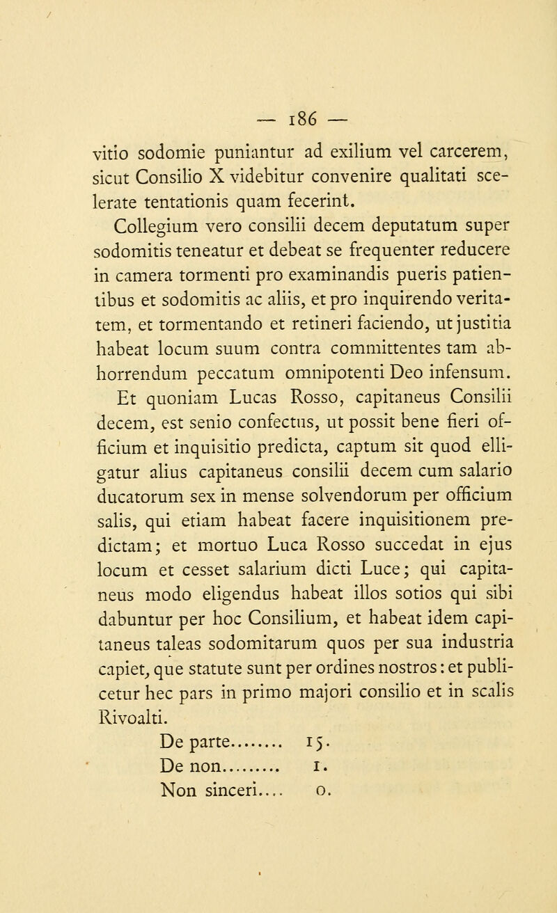 vitio sodomie puniantur ad exilium vel carcerem, sicut Consilio X videbitur convenire qualitati scé- lérate tentationis quam fecerint. Collegium vero consilii decem deputatum super sodomitis teneatur et debeat se fréquenter reducere in caméra tormenti pro examinandis pueris patien- tibus et sodomitis ac aliis, et pro inquirendo verita- tem, et tormentando et retineri faciendo, ut justitia habeat locum suum contra committentes tam ab- horrendum peccatum omnipotenti Deo infensum. Et quoniam Lucas Rosso, capitaneus Consilii decem, est senio confectus, ut possit bene fieri of- ficium et inquisitio predicta, captum sit quod elli- gatur alius capitaneus consilii decem cum salario ducatorum sex in mense solvendorum per officium salis, qui etiam habeat facere inquisitionem pre- dictam; et mortuo Luca Rosso succédât in ejus locum et cesset salarium dicti Luce; qui capita- neus modo eligendus habeat illos sotios qui sibi dabuntur per hoc Consilium, et habeat idem capi- taneus taleas sodomitarum quos per sua industria capiet, que statute sunt per ordines nostros : et publi- cetur hec pars in primo majori consilio et in scalis Rivoalti. Départe 15. De non 1.