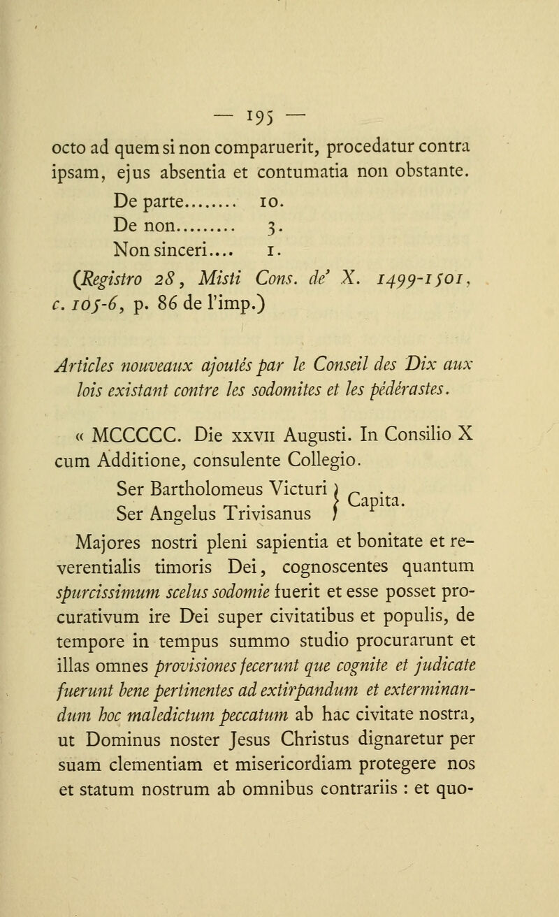 octo ad quem si non comparuerit, procedatur contra ipsam, ejus absentia et contumatia non obstante. Départe 10. De non 3. Nonsinceri.... 1. (Registro 28, Misti Cons. de X. 1499-1 soi, c. ioj-6, p. 86 de l'imp.) Articles nouveaux ajoutés par le Conseil des Dix aux lois existant contre les sodomites et les pédérastes. « MCCCCC. Die xxvn Augusti. In Consilio X cum Àdditione, consulente Collegio. Ser Bartholomeus Victuri i r . Ser Angélus Trivisanus ; Majores nostri pleni sapientia et bonitate et re- verentialis timons Dei, cognoscentes quantum spurcissimum scelus sodomie iuerit et esse posset pro- curativum ire Dei super civitatibus et populis, de tempore in tempus summo studio procurarunt et illas omnes provisiones fecerunt que cognite et judicate fuerunt bene pertinentes ad extirpandum et exterminan- dum hoc maledictum peccatum ab hac civitate nostra, ut Dominus noster Jésus Christus dignaretur per suam clementiam et misericordiam protegere nos et statum nostrum ab omnibus contrariis : et quo-