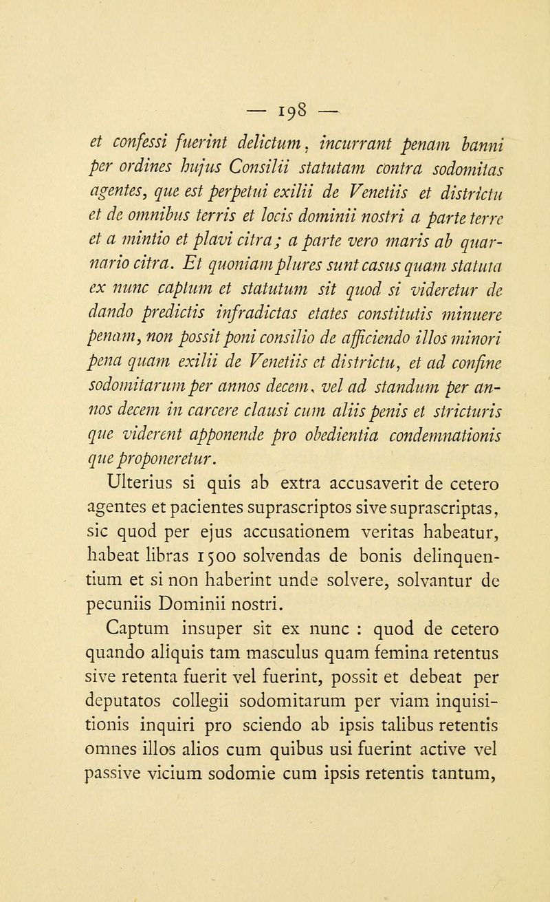 et confessi fuerint delictum, incurvant penam banni per ovdines hujus Consilii statutam contra sodomitas agentes, que est perpetui exilii de Venetiis et districtu et de omnibus terris et locis dominii nostri a parte terre et a mintio et plavicitra; aparté vero maris ab quar- nario citva. Et quoniam plures suntcasus quant statuta ex nunc captum et statutum sit quod si videretur de dando predictis infradictas etates constitutis minuere penam, non possit poni consilio de afficiendo ilïosminori pena quant exilii de Venetiis et districtu, et ad confine sodomitarum per annos decem, vel ad standum per an- nos decem in carcere clausi cum aliis pénis et stricturis que vidèrent apponenâe pro obedientia condemnationis que proponeretur. Ulterius si quis ab extra accusaverit de cetero agentes et pacientes suprascriptos sivesuprascriptas, sic quod per ejus accusationem veritas habeatur, habeat libras 1500 solvendas de bonis delinquen- tium et si non haberint unde solvere, solvantur de pecuniis Dominii nostri. Captum insuper sit ex nunc : quod de cetero quando aliquis tam masculus quam femina retentus sive retenta fuerit vel fuerint, possit et debeat per deputatos collegii sodomitarum per viam inquisi- tionis inquiri pro sciendo ab ipsis talibus retentis omnes illos alios cum quibus usi fuerint active vel passive vicium sodomie cum ipsis retentis tantum,