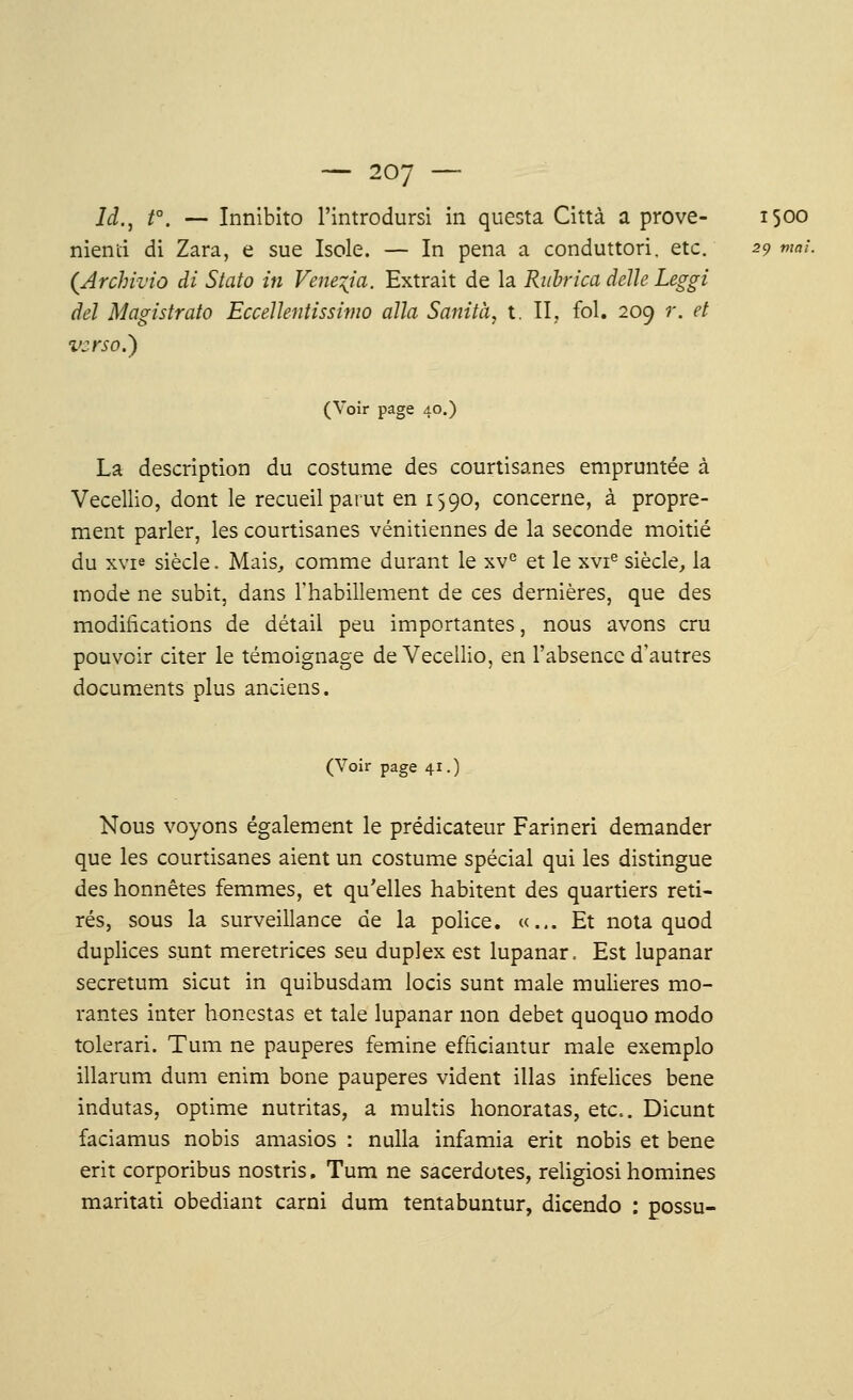 — 2oy — ld., t°. — Innibito l'introdursi in questa Città a prove- 1500 menti di Zara, e sue Isole. — In pena a conduttori, etc. 29 mai. (Archivio di Stato in Vene^ia. Extrait de la Rubrica délie Leggi del Magistrato Eccellentissimo alla Sanità, t. II, fol. 209 r. et verso.} (Voir page 40.) La description du costume des courtisanes empruntée à Vecellio, dont le recueil parut en 1590, concerne, à propre- ment parler, les courtisanes vénitiennes de la seconde moitié du xvi« siècle. Mais,, comme durant le xve et le xvr9 siècle, la mode ne subit, dans l'habillement de ces dernières, que des modifications de détail peu importantes, nous avons cru pouvoir citer le témoignage de Vecellio, en l'absence d'autres documents plus anciens. (Voir page 41.) Nous voyons également le prédicateur Farineri demander que les courtisanes aient un costume spécial qui les distingue des honnêtes femmes, et qu'elles habitent des quartiers reti- rés, sous la surveillance de la police. «... Et nota quod duplices sunt meretrices seu duplex est lupanar. Est lupanar secretum sicut in quibusdam locis sunt maie mulieres mo- ralités inter honestas et taie lupanar non débet quoquo modo tolerari. Tum ne pauperes femine efticiantur maie exemplo illarum dum enim bone pauperes vident illas infelices bene indutas, optime nutritas, a multis honoratas, etc.. Dicunt faciamus nobis amasios : nulla infamia erit nobis et bene erit corporibus nostris. Tum ne sacerdotes, religiosi homines maritati obediant carni dum tentabuntur, dicendo : possu-