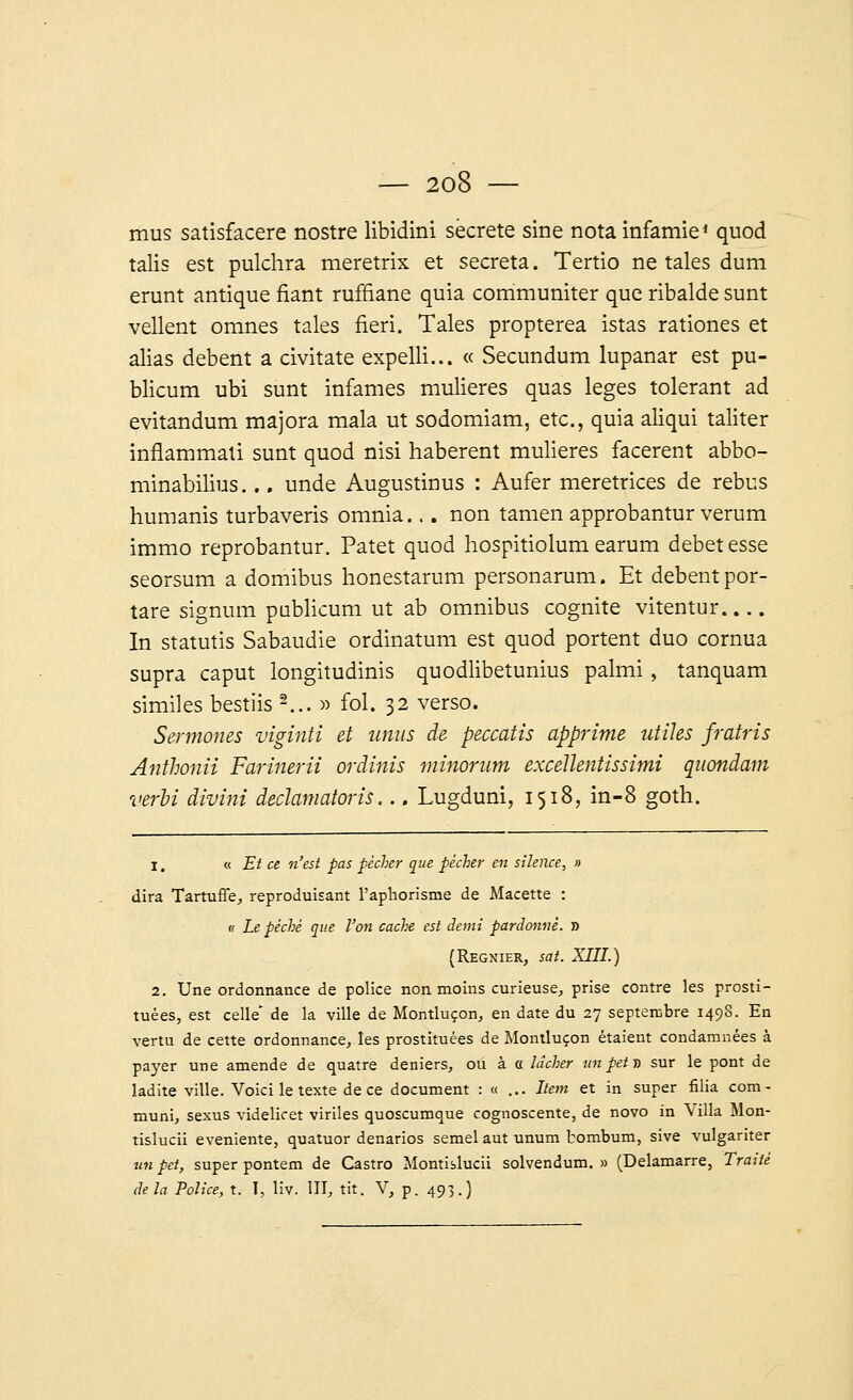 mus satisfacere nostre libidini secrète sine nota infamie' quod talis est pulchra meretrix et sécréta. Tertio ne taies dum erunt antique fiant ruffiane quia communiter que ribalde sunt vellent omnes taies fieri. Taies propterea istas rationes et alias debent a civitate expelli... « Secundum lupanar est pu- blicum ubi sunt infâmes mulieres quas leges tolérant ad evitandum majora mala ut sodomiam, etc., quia aliqui taliter inflammati sunt quod nisi haberent mulieres facerent abbo- minabilius... unde Augustinus : Aufer meretrices de rébus humanis turbaveris omnia... non tamen approbantur verum immo reprobantur. Patet quod hospitiolum earum débet esse seorsum a domibus honestarum personarum. Et debentpor- tare signum publicum ut ab omnibus cognite vitentur In statutis Sabaudie ordinatum est quod portent duo cornua supra caput longitudinis quodlibetunius palmi, tanquam similes bestiis *2... » fol. 32 verso. Sermones viginti et unus de peccatis apprime utiles frairis Anthonii Farinerii ordinis minorum excellentissimi quondam verbi divini declamatoris... Lugduni, 1518, in-8 goth. 1, « Et ce n'est pas pécher que pécher en silence, » dira Tartuffe, reproduisant l'aphorisme de Macette : « Le péché que l'on cache est demi pardonné. » (Régnier, sat. XIII.) 2. Une ordonnance de police non moins curieuse, prise contre les prosti- tuées, est celle de la ville de Montluçon, en date du 27 septembre 1498. En vertu de cette ordonnance, les prostituées de Montluçon étaient condamnées à payer une amende de quatre deniers, ou à a lâcher un petit sur le pont de ladite ville. Voici le texte de ce document : « ... Item et in super filia com- muni, sexus videlicet viriles quoscumque cognoscente, de novo in Villa Mon- tislucii eveniente, quatuor denarios semel aut unum bombum, sive vulgariter un pet, super pontem de Castro Montislucii solvendum. » (Delamarre, Traité delà Police, t. T, liv. III, tit. V, p. 493.)