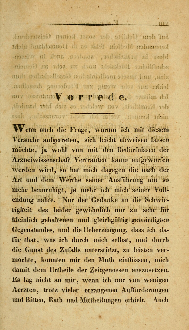 n-y f* MÜ f Wenn auch die Frage, warum ich mit diesem Versuche aufgetreten, sich leicht abweisen lassen möchte, ja wohl von mit den Bedürfnissen der Arzneiwissenschaft Vertrauten kaum aufgeworfen werden wird, so hat mich dagegen die nach der Art und dem Werthe seiner Ausfiihrung um ^ mehr beunruhigt, jö mehr ich mich seiner Voll- endung nahte. Nur der Gedanke an die Schwie- rigkeit des leider gewöhnlidi nur zu sehr fiir kleinlich gehaltenen und gleichgültig gewürdigten Gegenstandes, und die Ueberzeugung, dass ich da- für that, was ich durch mich selbst, und durch die Gunst des Zufalls unterstützt, zu leisten ver- mochte, konnten mir den Muth einflössen, mich damit dem Urtheile der Zeitgenossen auszusetzen. Es lag nicht an mir, wenn ich nur von wenigen Aerzten, trotz vieler ergangenen Aufforderungen und Bitten, Rath und Mittheilungen erhielt. Auch