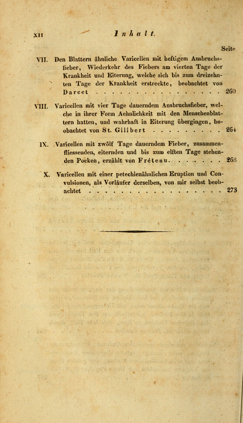 Seite VII. Den Blattern ähnliche Varicellen mit heftigem Ausbruchs- lieber, Wiederkehr des Fiebers am vierten Tage der Krankheit und Eiterung, welche sich bis zum dreizehn- ten Tage der Ktankheit erstreckte, beobachtet von Darcet . 2G0 VIII. Varicellen mit vier Tage dauerndem Ausbruchsfieber, wel- che in ihrer Form Aehnlichkeit mit den Menschenblat- tern hatten, und wahrhaft in Eiterung übergingen, be- obachtet von St, Gilibert . .26* IX. Varicellen mit zwölf Tage dauerndem Fieber, zusammen- fliessenden, eiternden und bis zum elften Tage stehen- den Pocken, erzählt von Fr^teau. . . . . . . 26S X. Varicellen mit einer petechienähnlichen Eruption und Con- vulsionen, als Vorläufer derselben, von mir selbst beob- achtet 273