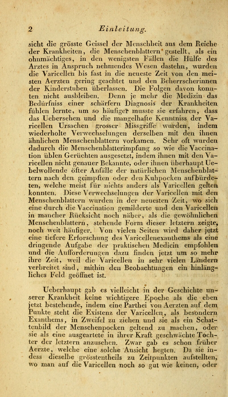 siclit die grösste Geissei der Meiisclilieit aus dem Reiclie der Krankheiten, die Mensclienblattern' gestellt, als ein ohnmäclitiges, in den wenigsten Fällen die Hülfe des Arztes in Anspruch nelimendes Wesen dastelni, wurden die Varicellen bis fast in die neueste Zeit von den mei- sten Aerzten gering geachtet und den Beherrscherinneu der Kinderstuben überlassen. Die Folgen davon konn- ten nicht ausbleiben. Denn je mehr die Medizin das Bedürfniss einer schärfern Diagnosis der Krankheiten fühlen lernte, um so häufige? musste sie erfahren, dass das Uebersehen und die mangelhafte Kenntniss der Va- ricellen Ursachen grosser MissgrifFe wurden, indem wiederholte Verwechselungen derselben mit den ihnen ähnlichen Menschenblattern vorkamen. Sehr oft wurden dadurch die Menschenblatterimpfung so wie die Vaccina- tion üblen Gerüchten ausgesetzt, indem ihnen mit den Va- ricellen nicht genauer Bekannte, oder ihnen überhaupt Ue- belwollende öfter Anfälle der natürlichen Menschenblat- tern nach den geimpften oder den Kuhpocken aufbürde- ten, welche meist für nichts anders als Varicellen gelten konnten. Diese Verwechselungen der Varicellen mit den Menschenblattern wurden in der neuesten Zeit, wo sich eine durch die Vaccination gemilderte und den Varicellen in mancher Bücksicht noch näher, als die gewöhnlichen Mensclienblattern, stehende Form dieser letztern zeigte, noch weit häufiger. Von vielen Seiten wird daher jetzt eine tiefere Erforschung des Varicellenexanthems als eine dringende Aufgabe der praktischen Medicin empfohlen und die Aufforderungen dazu finden jetzt um so mehr ihre Zeit, weil die Varicellen in sehr vielen Ländern verbreitet sind, mithin den Beobachtungen ein hinläng- liches Feld geöffnet ist. Ueberhaupt gab es vielleicht in der Geschichte un- serer Krankheit keine wichtigere Epoche als die eben jetzt bestehende, indem eine Parthei von Aerzten auf dem Punkte steht die Existenz der Varicellen, als bes'ondern Exanthems, in Zweifel zu ziehen und sie als ein Schat- tenbild der Menschenpocken geltend zu machen, oder sie als eine ausgeartete in ihrer Kraft geschwächte Toch- ter der letztern anzusehen. Zwar gab es schon früher Aerzte, welche eine solche Ansicht hegten. Da sie in- dess dieselbe grösstentheils zu Zeitpunkten aufstellten, wo man auf die Varicellen noch so gut wie keinen, oder