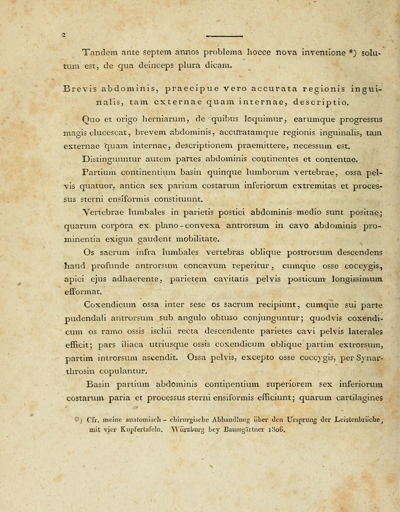 Tandem ante septem annos problema hocce nova inventione *) solu- tum est, de qua deinceps plura dicam. Brevis abdominis, praecipue vero accurata regionis ingui- nalis, tain cxternae quam internae, descriptio. Quo et origo herniarum, de quibus loquimur, earumque progressus magis elucescat, brevem abdominis, accuratamque regionis inguinalis, tam externae quam internae, descriptionem praemittere, necessum est. Distinguuntur autem partes abdominis continentes et contentae. Partium continentium basin quinque lumborum vertebrae, ossa pel- vis quatuor, antica sex parium costarum inferiorum extremitas et proces- sus sterni ensiformis constituunt. Vertebrae lumbales in parietis postici abdominis medio sunt positae; quarum corpora ex plano - convexa antrorsum in cavo abdominis pro- minentia exigua gaudent mobilitate. Os sacrurn infra lumbales vertebras oblique postrorsum descendens haud profunde antrorsum concavum reperitur, cumque osse coccygis, apici ejus adhaerente, parietem cavitatis pelvis posticum longissimum efformat. Coxendicum ossa inter sese os sacrum recipiunt, cumque sui parte pudendali antrorsum sub angulo obtuso conjunguntur; quodvis coxendi- cum os ramo ossis ischii recta descendente parietes cavi pelvis laterales efficit; pars iliaca utriusque ossis coxendicum oblique partim extrorsum, partim introrsum ascendit. Ossa pelvis, excepto osse coccygis, per Synar- throsin copulantur. Basin partium abdominis continentium superiorem sex inferiorum costarum paria et processus sterni ensiformis efficiunt; quarum cartilagines *) Cfr. mcine analomisch - cliirnrgische Abhandlung iiber clcn Ursprung dcr Leistenbriichc, mit vier Kupferlaleln, Wurzburg bcy JDaumgarlner llioG.