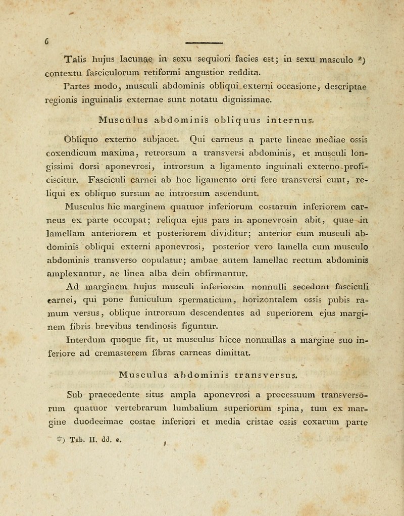 contextu fasciculorum retiformi angustior reddita. Partes modo, musculi abdominis obliquLexterni occasione, descriptae regionis inguinalis externae sunt notatu dignissimae. Musculus abdominis obliquus internus. Obliquo externo subjacet. Qui carneus a parte lineae mediae ossis coxendicum maxima, retrorsum a transversi abdominis, et musculi lon- gissimi dorsi aponevrosi, introrsum a ligamento inguinali externo.profi- ciscitur. Fasciculi carnei ab hoc ligamento orti fere transversi eunt, re- liqui ex obliquo sursum ac introrsum ascendunt. Musculus hic iriarginem quatuor inferiorum costarum inferiorem car- neus ex parte occupat; reliqua ejus pars in aponevrosin abit, quae irt lamellam anteriorem et posteriorem dividitur; anterior cum musculi ab- dominis obliqui externi aponevrosi, posterior vero lamella cum musculo abdominis transverso copulatur; ambae autem lamellac rectum abdominis amplexantur, ac linea alba dein obfirmantur. Ad marginem liujus musculi infeviorem nonnulli secedunt fasciculi earnei, qui pone faniculum spermaticum, horizontalem ossis pubis ra- mum versus, oblique intror6um descendentes ad superiorem ejus margi- nem fibris brevibus tendinosis figuntur. Interdum quoque fit, ut musculus hicce nonnullas a margine suo in- feriore ad cremasterem fibras carneas dimittat. Musculus abdominis transversus. Sub praecedente situs ampla aponevrosi a processuum transverso- rum quatuor vertebrarum lumbalium superiorum spina, tum ex mar- gine duodecimae costae inferiori et media cristae ossis coxarum parte