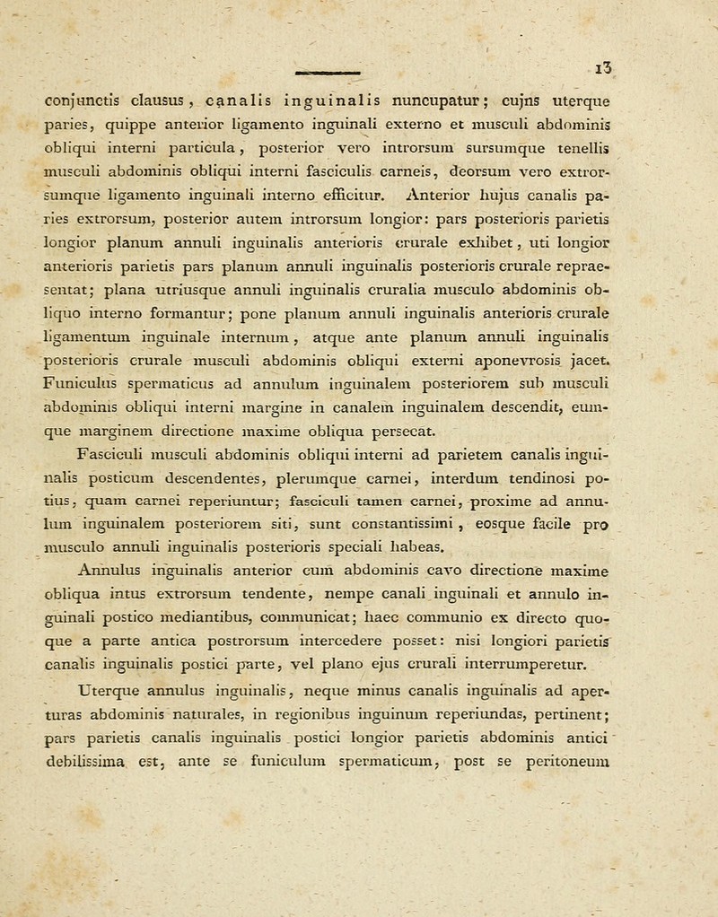 conjunctis clausus, canalis inguinalis nuncupatur; cujns uterque paries, quippe anterior ligamento inguinali externo et musculi abdominis obliqui interni particula, posterior vero introrsum sursumque tenellis musculi abdominis obliqui interni fasciculis carneis, deorsum vero extror- sumque ligamento inguinali interno efficitur. Anterior hujus canalis pa- ries extrorsum, posterior autem introrsum longior: pars posterioris parietis longior planum annuli inguinalis anterioris orurale exhibet, uti longior anterioris parietis pars planum annuli inguinalis posterioris crurale reprae- sentat; plana utriusque annuli inguinalis cruralia musculo abdominis ob- liquo interno formantur; pone planum annuli inguinalis anterioris crurale ligamentum inguinale internum, atque ante planum annuli inguinalis posterioris crurale musculi abdominis obliqui externi aponevrosis jacet. Funiculus spermaticus ad annulum inguinalem posteriorem sub musculi abdomims obliqui interni margine in canalem inguinalem descendit, eum- que marginem directione maxime obliqua persecat. Fasciculi musculi abdominis obliqui interni ad parietem canalis ingui- nalis posticum descendentes, plerumque carnei, interdum tendinosi po- tius, quam carnei reperiuntur; fasciculi tamen carnei, proxime ad annu- lum inguinalem posteriorem siti, sunt constantissimi , eosque facile pro musculo annuli inguinalis posterioris speciali liabeas. Annulus inguinalis anterior cum abdominis cavo directione maxime obliqua intus extrorsum tendente, nempe canali inguinali et annulo in- guinali postico mediantibus, communicat; haec communio ex directo quo- que a parte antica postrorsum intercedere posset: nisi longiori parietis canalis inguinalis postici parte, vel plano ejus crurali interrumperetur. Uterque annulus inguinalis, neque minus canalis inguinalis ad aper- turas abdominis naturales, in regionibus inguinum reperiundas, pertinent; pars parietis canalis inguinalis postici longior parietis abdominis antici' debilissima est, ante se funiculum spermaticum, post se peritoneum