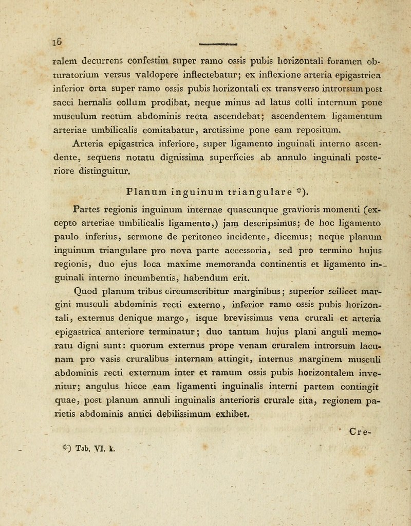 ralem decurrens confestim super ramo ossis pubis horizontali foramen ob- turatorium versus valdopere infiectebatur; ex inflexione arteria epigastrica inferior orta super ramo ossis pubis liorizontali ex transverso introrsum post sacci hernalis collam prodibat, neque minus ad latus colli intcrnum pone musculum rectum abdominis recta ascendebat; ascendentem ligamentum arteriae umbilicalis comitabatur, arctissime pone eam repositum. Arteria epigastrica inferiore, super ligamento inguinali interno ascen- dente, sequens notatu dignissima superficies ab annulo inguinali poste- riore distinguitur. Planum inguinum triangulare ). Partes regionis inguinum internae quascunque gravioris momenti (ex- cepto arteriae umbilicalis ligamento,) jam descripsimus; de hoc ligamento paulo inferius, sermone de peritoneo incidente, dicemus; neque planum inguinum triangulare pro nova parte accessoria, sed pro termino hujus regionis, duo ejus loca maxime memoranda continentis et ligamento in-- guinali interno incumbentis, habendum erit. Quod planum tribus circumscribitur marginibus; superior scilicet mar- gini musculi abdominis recti externo, inferior ramo ossis pubis horizon- tali, externus denique margo, isque brevissimus vena crurali et arteria epigastrica anteriore terminatur; duo tantum hujus plani anguli memo- ratu digni sunt: quorum externus prope venam cruralem introrsum lacu- nam pro vasis cruralibus internam attingit, internus marginem musculi abdominis recti externum inter et ramum ossis pubis horizontalem inve- nitur; angulus hicce eam ligamenti inguinalis interni partem contingit quae, post planum annuli inguinalis anterioris crurale sita, regionem pa- rietis abdominis antici debilissimum exhibet. Cre- #) Tab. VX k.