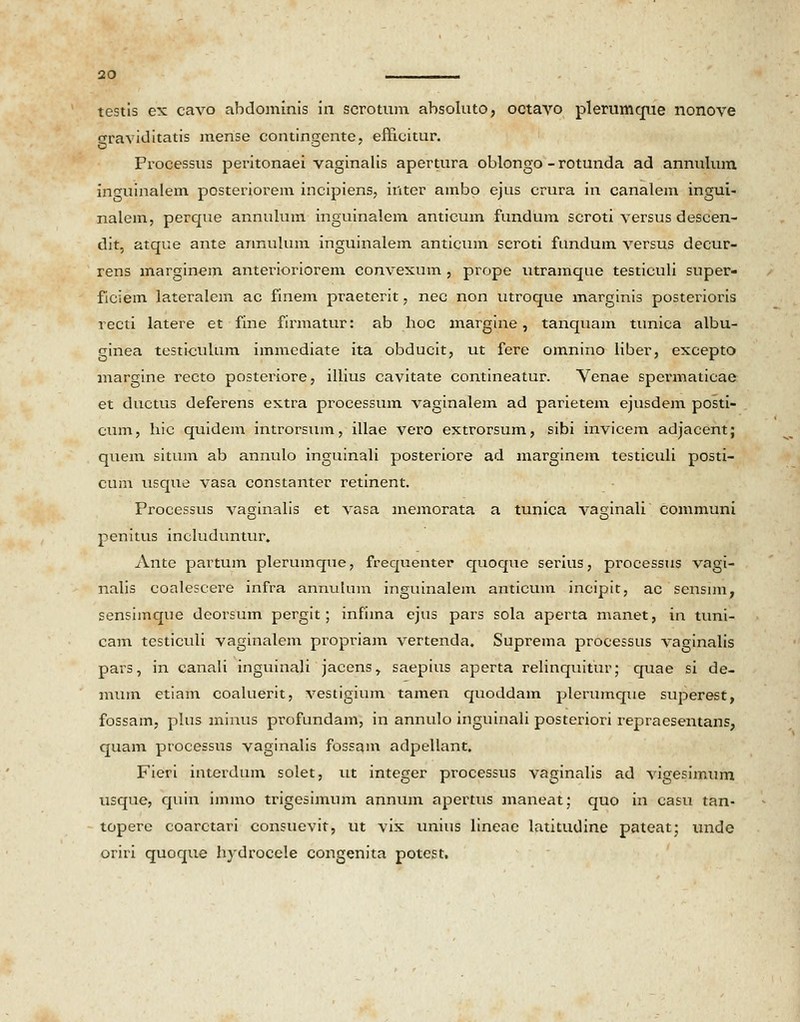 testis ex cavo abdominis in scrotum absoluto, octavo plerumque nonove eraviditatis mense contingente, efficitur. o , Processus peritonaei vaginalis apertura oblongo - rotunda ad annulum inguinalem posteriorem incipiens, inter ambo ejus crura in canalem ingui- nalem, perque annulum inguinalem anticum fundum scroti versus descen- dit, atque ante annulum inguinalem anticum scroti fundum versus decur- rens marginem anterioriorem convexum , prope utramque testiculi super- ficiem lateralem ac finem praeterit, nec non utroque marginis posterioris recti latere et fine firmatur: ab hoc margine, tanquam tunica albu- ginea testiculum immediate ita obducit, ut fere omnino liber, excepto margine recto posteriore, illius cavitate contineatur. Venae spermaticae et ductus deferens extra processum vaginalem ad parietem ejusdem posti- cum, hic quidem introrsum, illae vero extrorsum, sibi invicem adjacent; quem situm ab annulo inguinali posteriore ad marginem testiculi posti- cum usque vasa constanter retinent. Processus vaginalis et vasa memorata a tunica vaginali communi penitus includuntur. Antc partum plerumque, frequenter quoque serius, processus vagi- nalis coalescere infra annulum inguinalem anticum incipit, ac sensim, sensimque deorsum pergit; infima ejus pars sola aperta manet, in tuni- cam testiculi vaginalem propriam vertenda. Suprema processus vaginalis pars, in canali inguinali jacens, saepius aperta relinquitur; quae si de- mum etiam coaluerit, vestigium tamen quoddam plerumque superest, fossam, plus minus profundam, in annulo inguinali posteriori repraesentans, quam processus vaginalis fossam adpellant. Fieri interdum solet, ut intcger processus vaginalis ad vigesimum usque, quin immo trigesimum annum apertus maneat; quo in casu tan- topere coarctari consuevit, ut vix unius lineac latitudine pateat; unde oriri quoque hydrocele congenita potest.