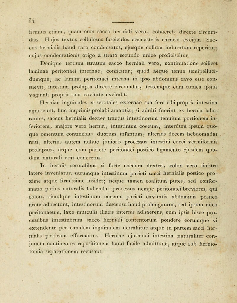 firmins etiam, quam cum sacco herniali vero, cohaerct, directe circum- dat. IIujus textus cellulosus fasciculos cremasteris carncos excipit. Sac- cus liernialis haud raro condensatus, ejusque collum induratum reperitur; cujus condensationis origo a strato secundo unice proficiscitur. Denique tertium stratum sacco herniali vero, continuatione scilicet laminae peritonaei internae, conficitur; quod aeque tenue semipelluci- dumque, ac lamina peritonaei interna in ipso abdominis cavo esse con- suevit, intcstina prolapsa directe circumdat? testemque cum tunica ipsius vaginali propria sua cavitate excludit. Herniae inguinales et scrotales externae sua fere sibi propria intestina agnoscunt, huc imprimis prolabi amantia; si adulti fuerint ex hernia labo- rantes, saccus hernialis dexter tractus intestinorum tenuium portionem in- feriorem, majore vero hernia, intestinum coecum, interdum ipsum quo- que omentum continebit: duorum infantum, alterius decem hebdomadas nati, alterius autem adhuc junioris procesgus intestini coeci vermiformis prolapsus, atque cum pariete peritonaei postico ligainento ejusdem quo- dam naturali erat concretus. In herniis scrotalibus si forte coecum dextro, colon vero sinistro latere inveniatur, utrumque intestinum parieti sacei hernialis postico pro- xime atque firmissime insidet; neque tamen coalitum putes, sed confor- inatio potius naturalis habenda: processus nempe peritonaei breviores, qui colon, simulque intestinum coecum parieti cavitatis abdominis postico arcte adnectunt, intestinorum descensu haud prolongantur, sed ipsum adeo peritonaeum, laxe musculis iliacis internis adhaerens, cum ipsis hisce pro- eessibus intestinorum sacco herniali contentorum pondcre eorumque vi extendente per canalem inguinalem detrahitur atque in partem sacci her- nialis posticam efformatur. Herniae ejusmodi intestina naturaliter con- juncta continentes repositionem haud facile admittunt, atque sub hernio- tomia separationem recusant.