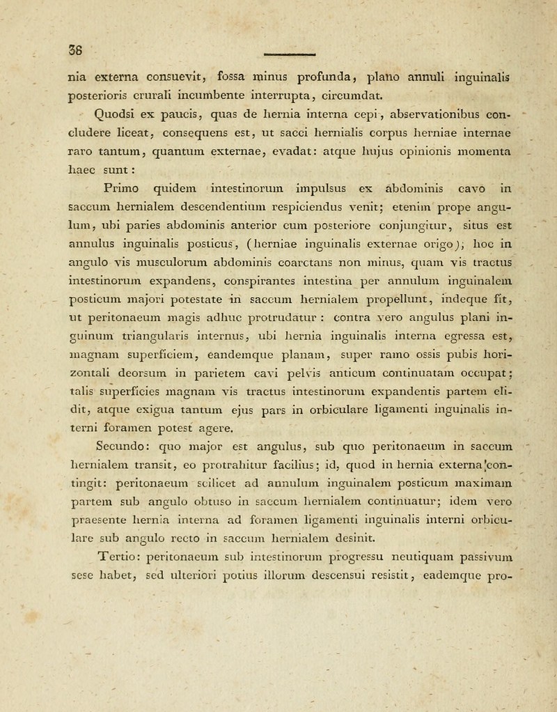 nia externa consuevit, fossa minus profunda, plano annuli inguinalis posterioris crurali incumbente interrupta, circumdat. Quodsi ex paucis, quas de hernia interna cepi, abservationibus con- cludere liceat, consequens est, ut sacci hernialis corpus herniae internae raro tantum, quantum externae, evadat: atque hujus opinionis momenta haec sunt: Primo quidem intestinorum impulsus ex abdominis cavo in saccum hernialem descendentium respiciendus venit; etenim prope angu- lum, ubi paries abdominis anterior cum posteriore conjungitur, situs est annulus inguinalis posticus, (herniae inguinalis externae origoj, hoc in angulo vis musculorum abdominis coarctans non mirius, quam vis tractus intestinorum expandens, conspirantes intestina per annulum inguinalem posticum majori potestate in saccum hernialem propellunt, indeque fit, ut peritonaeum magis adhuc protrudatur : contra vero angulus plani in- guinum triangularis internus, ubi hernia inguinalis interna egressa est, magnam superficiem, eandemque planam, super ramo ossis pubis hori- zontali deorsum in parietem cavi pelsis anticum continuatam occupat; talis superficies magnam vis tractus intestinorum expandentis partem eli- dit, atque exigua tantum ejus pars in orbiculare ligamenti inguinalis in- terni foramen potest agere. Secundo: quo major est angulus, sub quo peritonaeum in saccum hernialem transit, eo protrahitur facilius; id, quod in hernia externajcon- tingit: peritonaeum scilicet ad aunulum inguinalem posticum maximam partem sub angulo obtuso in saccum hernialem contixmatur; idem vero praesente hernia interna ad foramen ligamenti inguinalis interni orbicu- lare sub angulo rccto in saccum hernialem desinit. Tertio: peritonaeum sub intestinorum progressu ncutiquam passivum sese habet, sed uheriori potius illorum descensui resistit, eademque pro-