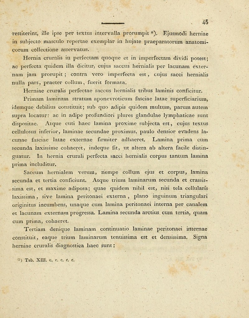 ■ i , 15 restiterint, ille ipse per textus intervalla prorumpit *). Ejusmodi herniae in subjecto masculo repertae exemplar in hujate praeparatorum anatomi- corum collectione asservatur. Hernia cruralis in perfectam quoque et in imperfectam dividi potest; ac perfecta quidem illa dicitur, cujus saccus hernialis per lacunam exter- nam jam prorupit ; contra vero imperfecta est, cujus sacci hernialis nulla pars, praeter collum, fuerit formata. Herniae cruralis perfectae saccus hernialis tribus laminis conficitur. Primam laminam stratum aponevroticum fasciae latae superficiarium, idemque debilius constituit; sub quo adipis quidem multum, parum autem supra locatur: ac in adipe profundiori plures glandulae lymphaticae sunt dispositae. Atque cuti haec lamina proxime subjecta est, cujus textus cellulosus inferior, laminae secundae proximus, paulo densior eVadens Ia- cuUae fasciae Iatae externae firmiter adhaeret. Lamina prima cum seeunda laxissime cohaeret, indeque fit, ut altera ab altera facile distin- guatur. In hernia crurali perfecta sacci hernialis corpus tantum lamina prima includitur. Saccum hernialem verum, nempe collum ejus et corpus, lamina secunda et tertia conficiunt. Atque trium laminarum secunda et crassis- sima est, et maxime adiposa; quae quidem nihil est, nisi tela cellularis laxissima, sive lamina peritonaei externa , plano inguinum triangulari originitus incumbens, unaque cum lamina peritonaei interna per canalem et lacunam externam progressa. Lamina secunda arctius cum tertia, quam cum prima, cohaeret. Tertiam denique laminam continuatio laminae peritonaei internae constituit, eaque trium laminarum tenuissima est et densissima, Signa herniae cruralis diagnostica haec sunt: . *) Tab. XIII. c. c. c, d. c.