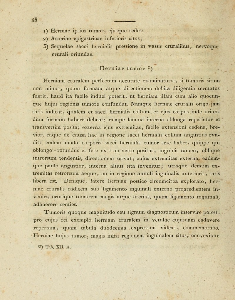 4-6 , i) Herniae ipsius tmnor, ejusque sedes; 2) Arteriae epigastricae inferioris situs; 3) Sequelae sacei hernialis pressione in vassis cruralibus? nervoque crurali oriundae. Herniae tumor iy) Herniam cruralem perfectam accurate examinaturus, si tumoris situm non minus, quam formam atque directionem debita diligentia scmtatus fuerit, haud ita facile induci poterit, ut herniam illam cum alio quocun- que hujus regionis tumore confundat. Namque herniae cruralis origo jam satis indicat, qualem et sacci hernialis collum, et ejus corpus inde oriun- dum formam habere debeat; nempe lacuna interna oblonga reperietur et transversim posita; externa ejus extremitas, facile extensioni cedens, bre- vior, eaque de causa hac in regione sacci hernialis collum angustius eva- dit: eodem modo corporis sacci hernialis tumor sese habet, quippe qui oblongo - rotundus et fere ex transverso positus, inguinis tamen, oblique introrsum tendentis, directionem servat; cujus extremitas externa, eadem- que paulo angustior, interna altius sita invenitur; utraque demum ex- tremitas retrorsum aeque , ac in regione annuli inguinalis anterioris, satis libera est. JDenique, latere herniae postico circumcirca explorato, her- niae cruralis radicem sub ligamento inguinali externo progredientem in- venies, crurique tumorem magis atque arctius, quam ligamento inguinali, adhaerere senties. Tumoris quoque magnitudo ceu signum diagnosticum inservire potest: pro cujus rei exemplo herniam cruralem in vetulae cujusdam cadavere repertam, quam tabula duodecima expressam videas , commemorabo. Herniae hujus tumor, magis infra regionem inguinalem situs, convexitate