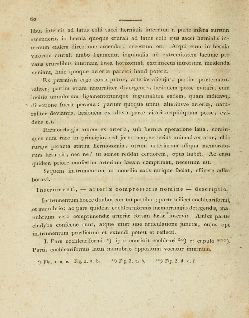 libus internis ad latus colli sacci hernialis internum a parte infera sursum ascenderit, in hernia quoque erurali ad latus colli ejuS sacci hernialis inr ternum eadem directione ascendat, necessum est. Atqui cum in hernia virorum crurali ambo ligamenta inguinalia ad extremitatein lacunse pro vasis cruralibus internam linea horizontali extrinsecus introrsum incidenda veniant, huic quoque arterice parceri haud poterit. Ex prsemissis ergo consequitur, arterise alicujus, partim prseternatu- raliter, partim etiam naturaliter divergentis, lsesionem posse evitari, cum inoisio annulorum ligamentorumque inguinalium eadem, quam indicavi, x directione fuerit peracta : pariter quoque unius alteriusve arterise, natu- raliter deviantis, lsesionem ex altera parte vitari nequidquam posse, evi- dens est. Hsemorrhagia autem ex arteria. sub hernise operatione laesa, contin- crens cum raro in principio, sed justo semper serius animadvertatur, chi- rurgus peracta statim herniotomia, utrum arteriarum aliqua memorata- rum lresa sit, nec ne? ut semet reddat certiorem, opus habet. Ac casu quidem priore confestim arteriam lsesam comprimat, necessum est. Sequens instrumentum ut consilio satis utrique faciat, efficere adla- boravi. Instrumenti, —> arterioe compressoris nomine — descriptio. Instrumentum hocce duabus constat partibus; parte scilicet cochleariformi, .etmanubrio: ac pars quidem cochleariformis hsemorrhagiis detegendis, ma- nubrium vero comprimendae arterise forsan laesse inservit. Ambse partes chalybe confectse sunt, atque inter sese articulatione junctse, cujus ope instrumentum prsedictum et extendi potest et refiecti. I. Pars cochleariformis *) ipso consistit cochleari ***) et capulo •##)_. Partis cochleariformis latus manubrio oppositum vocatur internum. *) Fig. l. a, e. Fig. 2. a. b. **) Fig. 3, a. b. ***) Fig. 3. d. e, f.