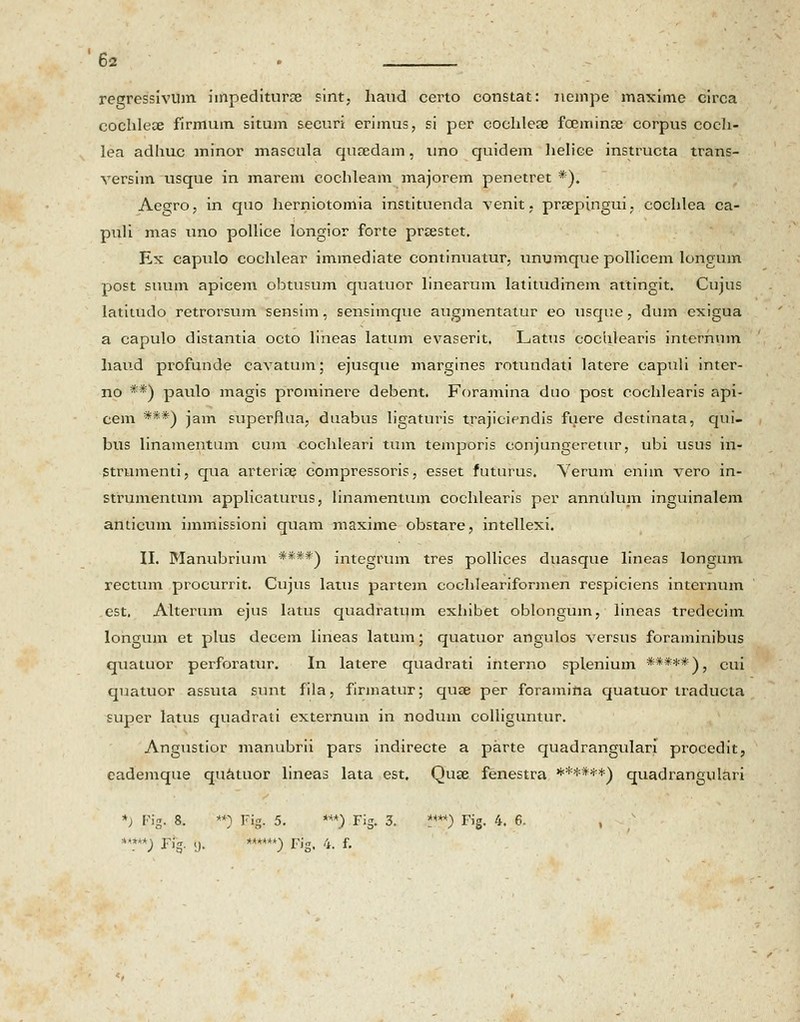 regressiviim impediturce sint, haud certo constat: ncmpe maxime circa cochleae firmum situm securi erimus, si per cochlese foeminse corpus coch- lea adhuc minor mascula qusedam, uno quidem helice instructa trans- versim usque in marem cochleam majorem penetret *). Acgro, in quo herniotomia instituenda venit, prsepingui, cochlea ca- puli mas uno pollice longior forte prrestet. Ex capnlo cochlear immediate continuatur. unumque pollicem longum post suum apicem obtnsum quatuor linearum latitudinem attingit. Cujus iatitudo retrorsum sensim, sensimque augmentatur eo usque, dum exigua a capulo distantia octo lineas latum evaserit. Latus cochlearis internum haud profunde cavatum; ejusque margines rotundati latere capuli inter- no **) paulo magis prominere debent. Foramina duo post cochlearis api- cem ***) jam superflua, duabus ligaturis trajiciendis fuere destinata, qui- bus linamentum cum eochleari tum temporis conjungeretur, ubi usus in- Strumenti, qua arterise compressoris, esset futurus. Verum eniin vero in- strumentum applicaturus, linamentum cochlearis per annulum inguinalem anticum immissioni quam maxime obstare, intellexi. II. Manubrium ****) integrum tres pollices duasque lineas longum rectum procurrit. Cujus latus partem cochleariformen respiciens internum est. Alterum ejus latus quadratum exhibet oblongum, lineas tredecim longum et plus decem lineas latum; quatuor angulos versus foraminibus quatuor perforatur. In latere quadrati interno splenium *****)} cui quatuor assuta sunt fila, firmatur; quse per foramina quatuor traducta super latus quadrati externuin in nodum colliguntur. Angustior manubrii pars indirecte a parte quadrangulari procedit, cademque quatuor lineas lata est. Quce fenestra ******) quadrangulari *) Fig. 8. **) Fig. 5. ***) FiS. 3. '****) Fig. 4. 6. , **.***; Fig. <). ******) Fis. 4. f.