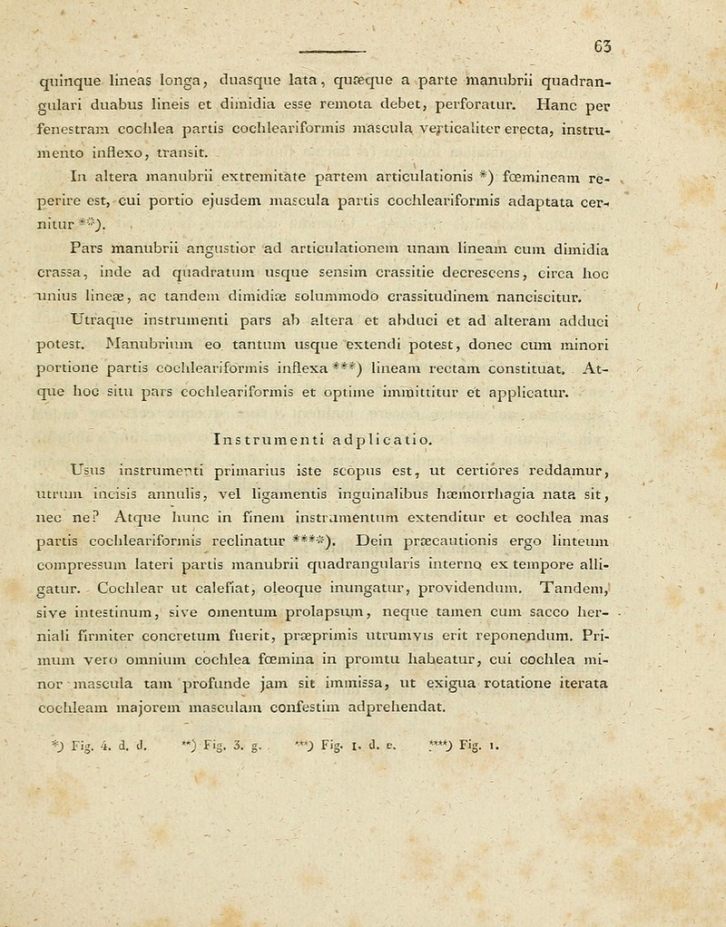 quinque lineas longa, duasque lata, quseque a parte ■manubrii quadran- gulari duabus lineis et dimidia esse remota debet, perforatur. Hanc per fenestram cochlea partis cochleariformis mascula verticaliter erecta, instru- mento infiexo, transit. In altera manubrii extreriritate paxtem articulationis *) fcemineam re- perire est,cui portio ejusdem mascula partis cochleariformis adaptata cer-. nitur *). Pars manubrii angustior ad articulationem unam lineam cum dimidia crassa, inde ad quadratum usque sensim crassitie decrescens, circa hoc nnius linese, ac tandem dimidia? solummodo crassitudinem nanciscimr. Utraque instrumenti pars ab altera et abduci et ad alteram adduci potest. Manubrium eo. tantum usque extendi potest, donec cum minori portione partis cochlearifdrmis inflexa ***) lineam rectam constituat» . At- que hoG situ pars cochleariformis et optime immittitur et applicatur. Instrumenti adplicatio. Usus instrumenti primarius iste scopus est, ut certiores reddamur, utriun incisis annulis, vel ligamentis inguinalibus ha^morrhagia nata sit, nec ne? Atque hunc in finem instrumenturn extenditur et cochlea mas partis cochleariformis reclinatur ****). Dein pra^cautionis ergo linteum compressum lateri partis manubrii quadrangularis interno ex tempore alli- gatur. Cochlear ut calefiat, oleoque inungatur, providendum. Tandem, sive intestinum, sive omentum prolapsum, neque tamen cum sacco her- niali firmiter concretum fuerit, pra^primis utrumvis erit reponepdum. Pri- mum vero omnium cochlea fcemina in promtu habeatur, cui cochlea mi- normascula tam profunde jam sit immissa, ut exigua rotatione iterata cochleam majorem mascula3n confestim adprehendat. *) Fig. 4. d. d. **) Fig. 3. g. ***) Fig. i. d. e. ?***) Fig. l.