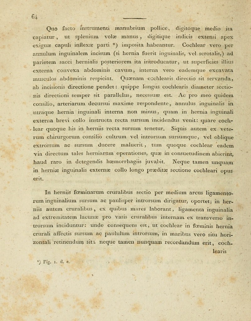 Quo facto mstrumenti manubrium pollice, digitoque medio ita capiatur , ut splenium volse manus , digitique indicis extensi apex exiguce capuli inflexce parti *) imposita habeantur. Cochlear vero per annulum inguinalem incisum (si hernia fuerit inguinalis, vel scrotalis,) ad parietem sacci hernialis posteriorem ita ihtroducatur, ut superficies illius externa convexa abdominis cavum, interna vero eademque excavata musculos abdominis respiciat. Qusenam cochlearis directio sit servanda, ab incisionis directione pendet: quippe longus cochlearis diameter sectio- nis directioni semper sit parallelus, necessum est. Ac pro meo quidem consilio, arteriarum deeursui maxime respondente, annulus inguinalis in utraque hernia inguinali interna non minus, quam in hernia inguinali externa brevi collo instructa recta sursum incidendns venit: qnare coch- lear quoque his in herniis recta sursum tenetur. Siquis autem ex vete- rum chirurgorum consilio cultrum vel introrsum sursumque, vel oblique extrorsum ac sursum dueere maluerit , tum quoque cochlear eadem via directum tales herniarnm operationes, quse in consuetudinem abierint, haud raro in detegendis hsemorrhagiis juvabit. Neque tamen unquam in hernise inguinalis externse collo longo prseditse sectione cochleari opus erit. In herniis fceminarum cruralibus sectio per medium arcus Iigamento- rum inguinalium sursum ac paulisper introrsum dirigatur, oportetj in her- niis autem cruralibus, ex quibus mares laborant, ligamenta inguinalia ad extremitatem lacunce pro vasis cruralibns internam ex transverso in- trorsum inciduntur: unde consequens est, ut cochlear in fceminis hernia crurali affectis sursum ac paululum introrsum, in maribus vero situ hori- zontali retinendum siti neque tamen nunquam recordandum erit, coch- learis *) Fig. l. d. e.