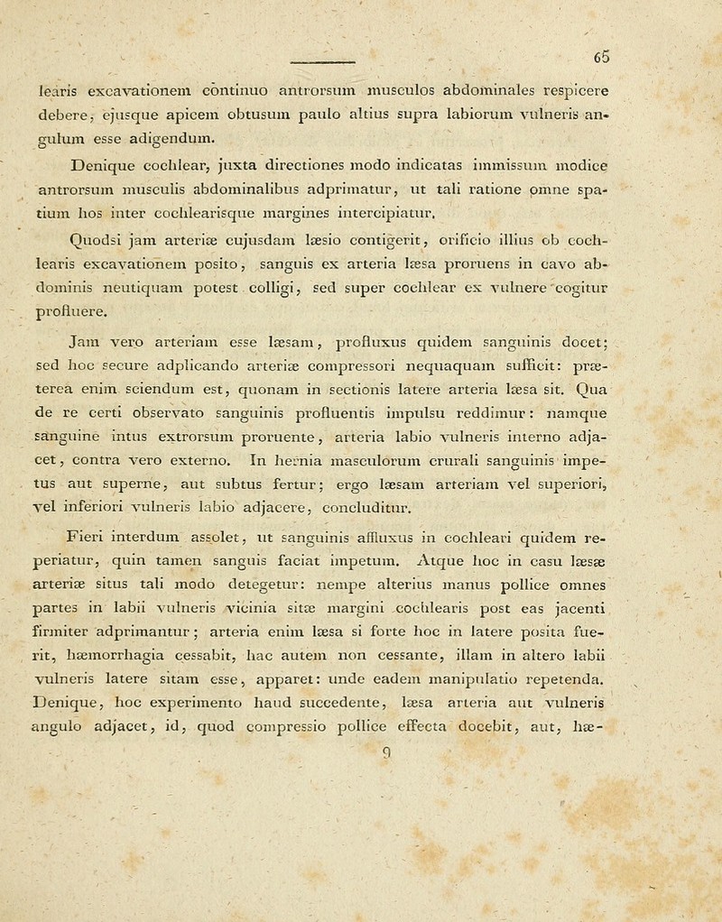 learis excavationem continuo antrorsum musculos abdominales respicere debere, ejusque apicem obtusum paulo altius supra labiorum vulneris an- gulum esse adigendum. Denique eochlear, juxta directiones modo indicatas immissum modice antrorsum musculis abdominalibus adprimatur, ut tali ratione pmne spa- tium hos inter cochlearisque margines intercipiatur, Quodsi jam arterise cujusdam lsesio contigerit, orificio illius ob coch- learis excavationem posito, sanguis ex arteria Isesa proruens in cavo ab- dominis neutiquam potest colligi, sed super cochlear ex vulnere' cogitur profluere. Jam verp arteriam esse Isesam, profluxus quidem sanguinis docet; sed hoc secure adplicando arterise compressori nequaquam sufficit: prse- terea enim sciendum est, quonam in sectionis latere arteria lsesa sit. Qua de re certi observato sanguinis profluentis impulsu reddimur: namque sanguine intus extrorsum proruente, arteria labio vulneris interno adja- cet, contra vero externo. In hernia masculorum crurali sanguinis impe- tus aut superne, aut subtus fertur; ergo Isesam arteriam vel superiori5 vel inferiori vulneris labio adjacere, concluditur, Fieri interdum assolet, ut sanguinis affluxus in cochleari quidem re- periatur, quin tamen sanguis faciat impetum. Atque hoc in casu Isesse arterise situs tali modo detegetur: nempe alterius manus pollice omnes partes in labii vulneris vicinia sit£e margini cochlearis post eas jacenti firmiter adprimantur ; arteria enim Itesa si forte hoc in latere posita fue- rit, hsemorrhagia cessabit, hac autem non cessante, illam in altero labii vulneris latere sitam esse, apparet: unde eadem manipulatio repetenda. Denique, hoc experimento haud succedente, lsesa arteria aut vulneris angulo adjacet, id, quod compressio pollice efTecta docebit, aut, hse- 9