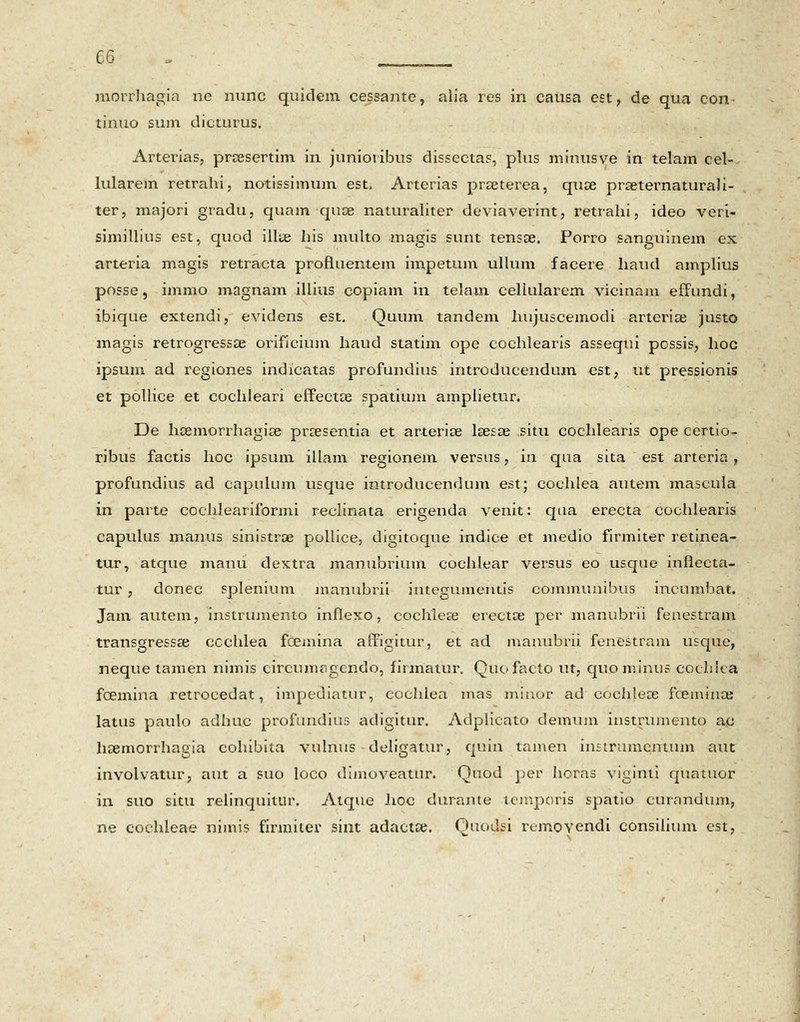 morrhagia nc nunc quidem cessante, alia res in causa eet, de qua con- tinuo sum dicturus. Arterias, prsesertim in junioribus dissectas, plus minusve in telam cel- lularem retrahi, notissimum est, Arterias prajterea, quse prseternaturali- ter, majori gradu, quam quce naturaliter deviaverint, retrahi, ideo veri- simillius est, quod illte his multo magis sunt tensse. Porro sanguinem ex arteria magis retracta profluentem impetum ullum facere liaud amplius posse, immo magnam illius copiam in telam cellularem vicinam effundi, ibique extendi, evidens est. Quum tandem hujuscemodi arteria? justo magis retrogressse orificium haud statim ope cochlearis assequi possis, hoc ipsum ad regiones indicatas profundius introducendum est, ut pressionis et pollice et cochleari effectse spatium amplietur. De hoemorrhagise prsesentia et arteriae lsesae situ cochlearis ope certio- ribus factis hoc ipsum illam regionem versus, in qua sita est arteria , profundius ad capulum usque introducendum est; cochlea autem mascula in parte cochleariformi reclinata erigenda venit: qua erecta cochlearis capulus manus sinistroe pollice, digitoque indice et medio firmiter retinea- tur, atque manu dextra manubrium cochlear versus eo usque inflecta- tur , donec splenium manubrii integumeutis communibus incumbat. Jam autem, instrumento inflexo, cochlea^ erectae per manubrii fenestram transgressa^ ccchlea fcemina affigitur, et ad manubrii fenestram usque, neque tamen nimis circumagcndo, firmatur. Quc»facto ut, quominns cochka fcemina retrocedat, impediatur, cochlea mas minor ad cochlece fcemiiKE latus paulo adhuc profundius adigitur. Adplicato deminn instrumento ac hsemorrhagia cohibita vulnus deligatur, quin tamen instrumcntum aut involvatur, aut a suo loco dijnoveatur. Quod per horas viginti quntuor in suo situ relinquitur. Atque lioc durante lcmporis spatio curandum, ne cochleae nimis firmiter sint adactte. Quodsi rtmovendi consilium cst,