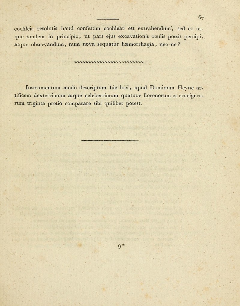 cochleis resolutis haud confestim cochlear est extrahendum', sed eo us- que tandem in principio, ut pars ejus excavationis oculis possit percipi, atque observandum, num nova sequatur hsemorrhagia, nec ne ? Instrumentum modo descriptuin hic loci, apud Dominum Heyne ar- tificem dexterrimum atque celeberrimum quatuor florenorum et crucigero- rum triginta pretio comparare sibi quilibet potest.