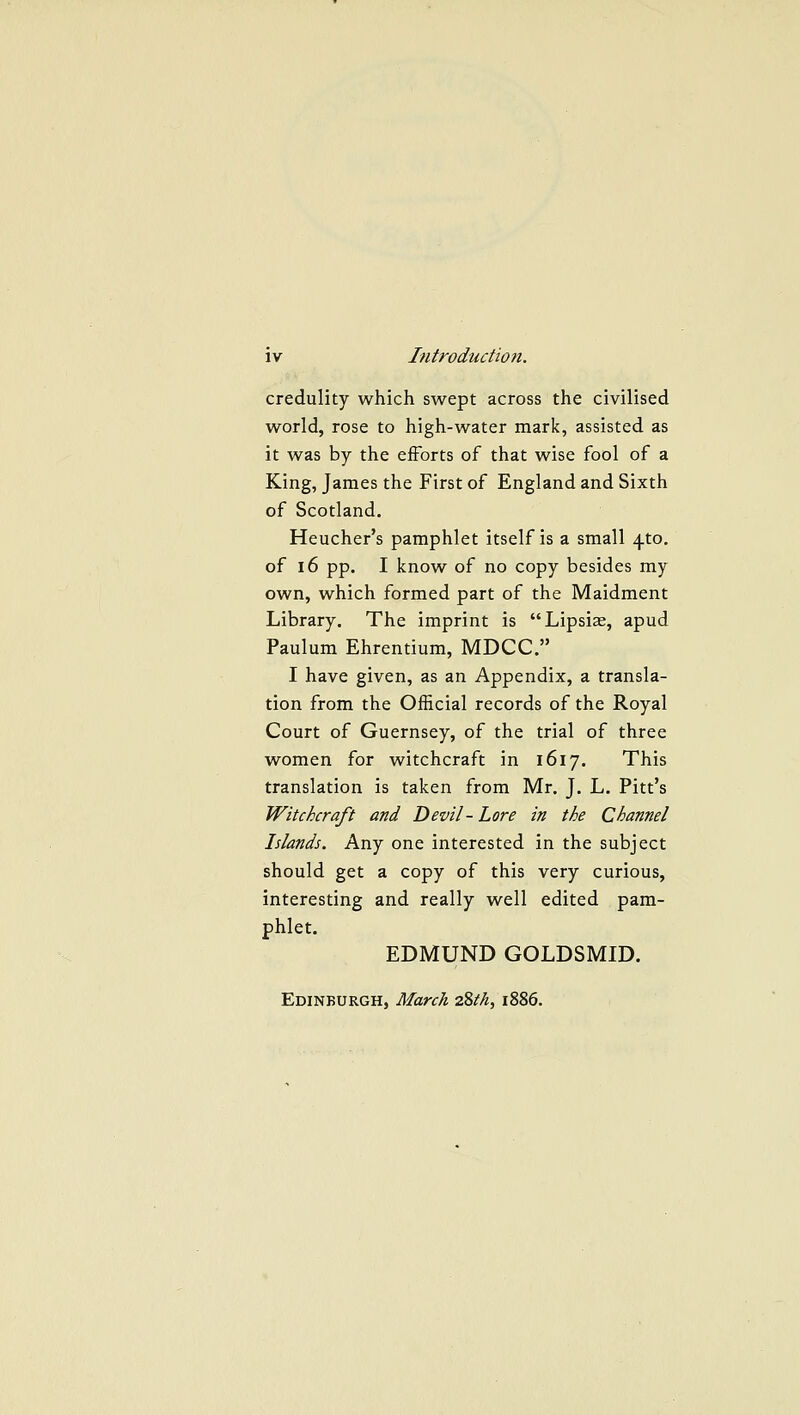 credulity which swept across the civilised world, rose to high-water mark, assisted as it was by the efforts of that wise fool of a King, James the First of England and Sixth of Scotland. Heucher's pamphlet itself is a small ^to. of 16 pp. I know of no copy besides my own, which formed part of the Maidment Library. The imprint is Lipsiae, apud Paulum Ehrentium, MDCC. I have given, as an Appendix, a transla- tion from the Official records of the Royal Court of Guernsey, of the trial of three women for witchcraft in 1617. This translation is taken from Mr. J. L. Pitt's Witchcraft and Devil-Lore in the Channel Islands. Kxvf one interested in the subject should get a copy of this very curious, interesting and really well edited pam- phlet. EDMUND GOLDSMID. Edinburgh, March 2%th, 1886.