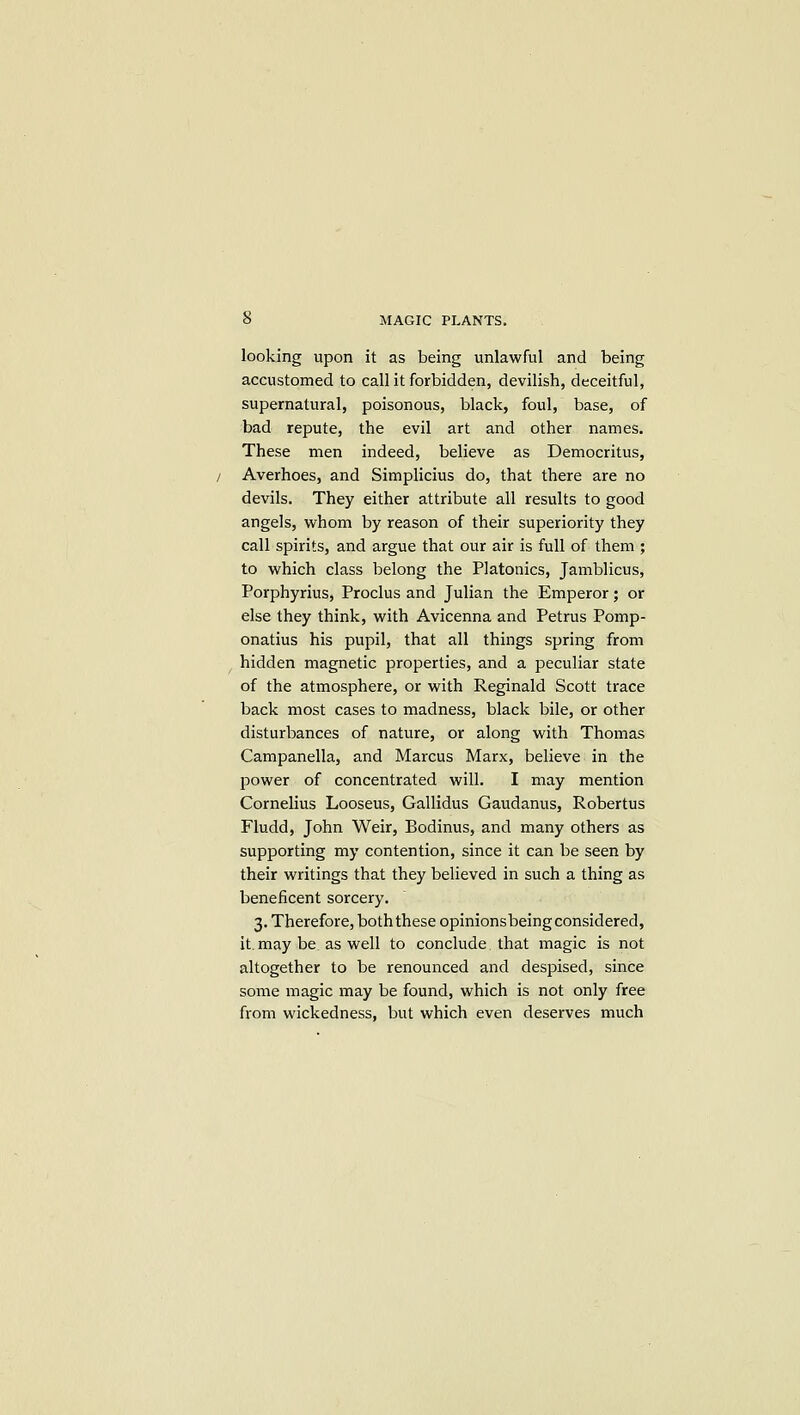 looking upon it as being unlawful and being accustomed to call it forbidden, devilish, deceitful, supernatural, poisonous, black, foul, base, of had repute, the evil art and other names. These men indeed, believe as Democritus, Averhoes, and Simplicius do, that there are no devils. They either attribute all results to good angels, whom by reason of their superiority they call spirits, and argue that our air is full of them ; to which class belong the Platonics, Jamblicus, Porphyrius, Proclus and Julian the Emperor; or else they think, with Avicenna and Petrus Pomp- onatius his pupil, that all things spring from hidden magnetic properties, and a peculiar state of the atmosphere, or with Reginald Scott trace back most cases to madness, black bile, or other disturbances of nature, or along with Thomas Campanella, and Marcus Marx, believe in the power of concentrated will. I may mention Cornelius Loosens, Gallidus Gaudanus, Robertus Fludd, John Weir, Bodinus, and many others as supporting my contention, since it can be seen by their writings that they believed in such a thing as beneficent sorcery. 3. Therefore, both these opinionsbeing considered, it. may be as well to conclude that magic is not altogether to be renounced and despised, since some magic may be found, which is not only free from wickedness, but which even deserves much