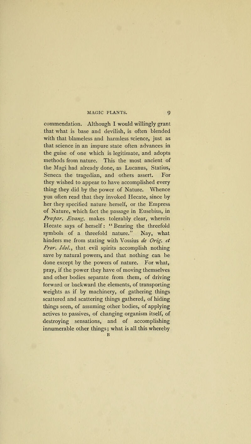 commendation. Although I would willingly grant that what is base and devilish, is often blended with that blameless and harmless science, just as that science in an impure state often advances in the guise of one which is legitimate, and adopts methods from nature. This the most ancient of the Magi had already done, as Lucanus, Statius, Seneca the tragedian, and others assert. For they wished to appear to have accomplished every thing they did by the power of Nature. Whence you often read that they invoked Hecate, since by her they specified nature herself, or the Empress of Nature, which fact the passage in Eusebius, in Prapar. Evatzg. makes tolerably clear, wherein Hecate says of herself: '' Bearing the threefold symbols of a threefold nature. Nay, what hinders me from stating with Vossius de Orig. et Pror. Idol., that evil spirits accomplish nothing save by natural powers, and that nothing can be done except by the powers of nature. For what, pray, if the power they have of moving themselves and other bodies separate from them, of driving forward or backward the elements, of transporting weights as if by machinery, of gathering things scattered and scattering things gathered, of hiding things seen, of assuming other bodies, of applying actives to passives, of changing organism itself, of destroying sensations, and of accomplishing innumerable other things; what is all this whereby B