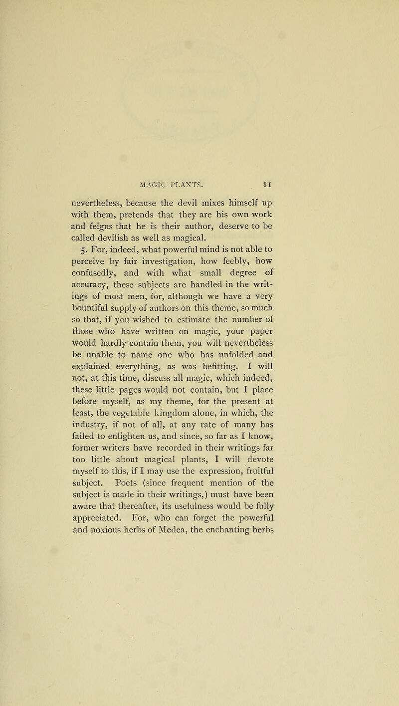 nevertheless, because the devil mixes himself up with them, pretends that they are his own work and feigns that he is their author, deserve to be called devilish as well as magical. 5. For, indeed, what powerful mind is not able to perceive by fair investigation, how feebly, how confusedly, and with what small degree of accuracy, these subjects are handled in the writ- ings of most men, for, although we have a very bountiful supply of authors on this theme, so much so that, if you wished to estimate the number of those who have written on magic, your paper would hardly contain them, you will nevertheless be unable to name one who has unfolded and explained everything, as was befitting. I will not, at this time, discuss all magic, which indeed, these little pages would not contain, but I place before myself, as my theme, for the present at least, the vegetable kingdom alone, in which, the industry, if not of all, at any rate of many has failed to enlighten us, and since, so far as I know, former writers have recorded in their writings far too little about magical plants, I will devote myself to this, if I may use the expression, fruitful subject. Poets (since frequent mention of the subject is made in their writings,) must have been aware that thereafter, its usefulness would be fully appreciated. For, who can forget the powerful and noxious herbs of Medea, the enchanting herbs