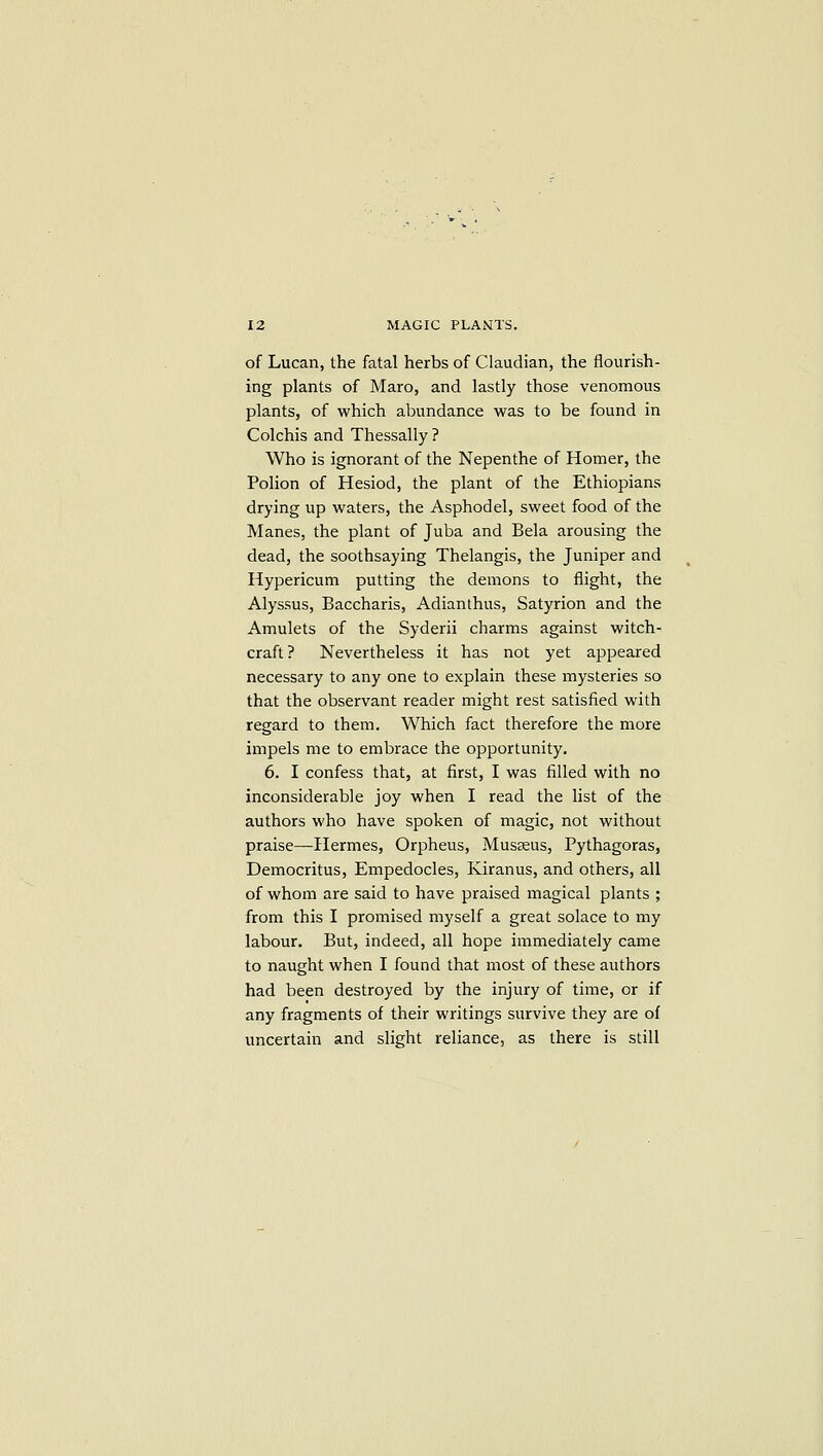 of Lucan, the fatal herbs of Claudian, the flourish- ing plants of Maro, and lastly those venomous plants, of which abundance was to be found in Colchis and Thessally ? Who is ignorant of the Nepenthe of Homer, the Polion of Hesiod, the plant of the Ethiopians drying up waters, the Asphodel, sweet food of the Manes, the plant of Juba and Bela arousing the dead, the soothsaying Thelangis, the Juniper and Hypericum putting the demons to flight, the Alyssus, Baccharis, Adianthus, Satyrion and the Amulets of the Syderii charms against witch- craft? Nevertheless it has not yet appeared necessary to any one to explain these mysteries so that the observant reader might rest satisfied with regard to them. Which fact therefore the more impels me to embrace the opportunity. 6. I confess that, at first, I was filled with no inconsiderable joy when I read the list of the authors who have spoken of magic, not without praise—Hermes, Orpheus, Museeus, Pythagoras, Democritus, Empedocles, Kiranus, and others, all of whom are said to have praised magical plants ; from this I promised myself a great solace to my labour. But, indeed, all hope immediately came to naught when I found that most of these authors had been destroyed by the injury of time, or if any fragments of their writings survive they are of uncertain and slight reliance, as there is still