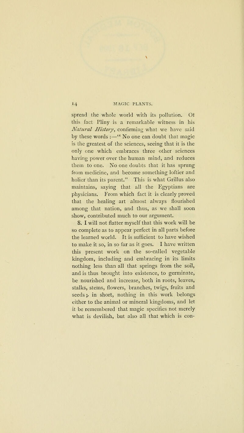 spread the whole world with its pollution. Ot this fact Pliny is a remarkable witness in his Natural History, confirming what we have said by these words :— No one can doubt that magic is the greatest of the sciences, seeing that it is the only one which embraces three other sciences having power over the human mind, and reduces them to one. No one doubts that it has sprung from medicine, and become something loftier and holier than its parent. This is what Grillus also maintains, saying that all the Egyptians are physicians. From which fact it is clearly proved that the healing art almost always flourished among that nation, and thus, as we shall soon show, contributed much to our argument. 8. I will not flatter myself that this work will be so complete as to appear perfect in all parts before the learned world. It is sufficient to have wished to make it so, in so far as it goes. I have written this present work on the so-called vegetable kingdom, including and embracing in its limits nothing less than all that springs from the soil, and is thus brought into existence, to germinate, be nourished and increase, both in roots, leaves, stalks, stems, flowers, branches, twigs, fruits and seeds;. in short, nothing in this work belongs either to the animal or mineral kingdoms, and let it be remembered that magic specifies not merely what is devilish, but also all that which is con-