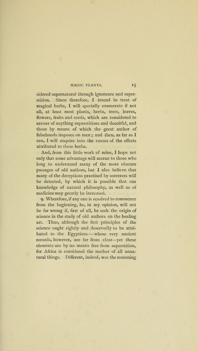 sidered supernatural through ignorance and super- stition. Since therefore, I intend to treat of magical herbs, I will specially enumerate if not all, at least most plants, herbs, trees, leaves, flowers, fruits and seeds, which are considered to savour of anything superstitious and deceitful, and those by means of which the great author of falsehoods imposes on men; and then, as far as I can, I will enquire into the causes of the effects attributed to these herbs. And, from this little work of mine, I hope not only that some advantage will accrue to those who long to understand many of the more obscure passages of old authors, but I also believe that many of the deceptions practised by sorcerers will be detected, by which it is possible that our knowledge of natural philosophy, as well as of medicine may greatly be increased. 9. Wherefore, if any one is resolved to commence from the beginning, he, in my opinion, will not be far wrong if, first of all, he seek the origin of science in the study of old authors on the healing art. Thus, although the first principles of the science ought rightly and deservedly to be attri- buted to the Egyptians — whose very ancient records, however, are far from clear—yet these elements are by no means free from superstition, for Africa is considered the mother of all unna- tural things. Different, indeed, was the reasoning