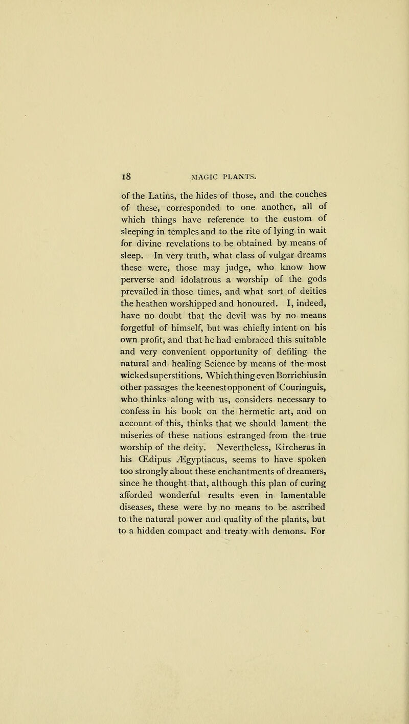 of the Latins, the hides of those, and the couches of these, corresponded to one another, all of which things have reference to the custom of sleeping in temples and to the rite of lying in wait for divine revelations to be obtained by means of sleep. In very truth, what class of vulgar dreams these were, those may judge, who know how perverse and idolatrous a worship of the gods prevailed in those times, and what sort of deities the heathen worshipped and honoured. I, indeed, have no doubt that the devil was by no means forgetful of himself, but was chiefly intent on his own profit, and that he had embraced this suitable and very convenient opportunity of defiling the natural and healing Science by means of the most wicked superstitions. Which thing even Borrichius in other passages the keenest opponent of Couringuis, who thinks along with us, considers necessary to confess in his book on the hermetic art, and on account of this, thinks that we should lament the miseries of these nations estranged from the true worship of the deity. Nevertheless, Kircherus in his CEdipus jEgyptiacus, seems to have spoken too strongly about these enchantments of dreamers, since he thought that, although this plan of curing afforded wonderful results even in lamentable diseases, these were by no means to be ascribed to the natural power and quality of the plants, but to a hidden compact and treaty with demons. For