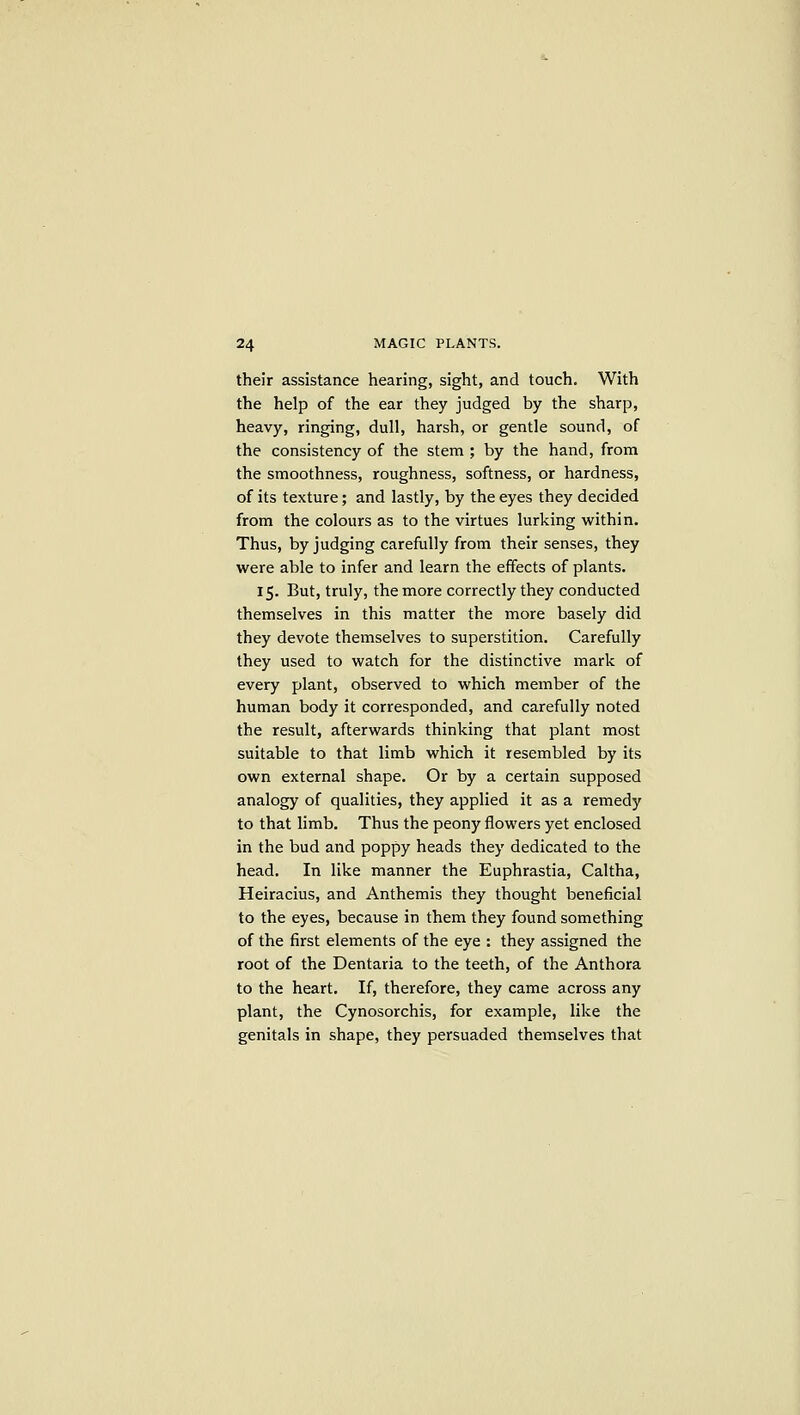 their assistance hearing, sight, and touch. With the help of the ear they judged by the sharp, heavy, ringing, dull, harsh, or gentle sound, of the consistency of the stem ; by the hand, from the smoothness, roughness, softness, or hardness, of its texture; and lastly, by the eyes they decided from the colours as to the virtues lurking within. Thus, by judging carefully from their senses, they were able to infer and learn the effects of plants. 15. But, truly, the more correctly they conducted themselves in this matter the more basely did they devote themselves to superstition. Carefully they used to watch for the distinctive mark of every plant, observed to which member of the human body it corresponded, and carefully noted the result, afterwards thinking that plant most suitable to that limb which it resembled by its own external shape. Or by a certain supposed analogy of qualities, they applied it as a remedy to that limb. Thus the peony flowers yet enclosed in the bud and poppy heads they dedicated to the head. In like manner the Euphrastia, Caltha, Heiracius, and Anthemis they thought beneficial to the eyes, because in them they found something of the first elements of the eye : they assigned the root of the Dentaria to the teeth, of the Anthora to the heart. If, therefore, they came across any plant, the Cynosorchis, for example, like the genitals in shape, they persuaded themselves that