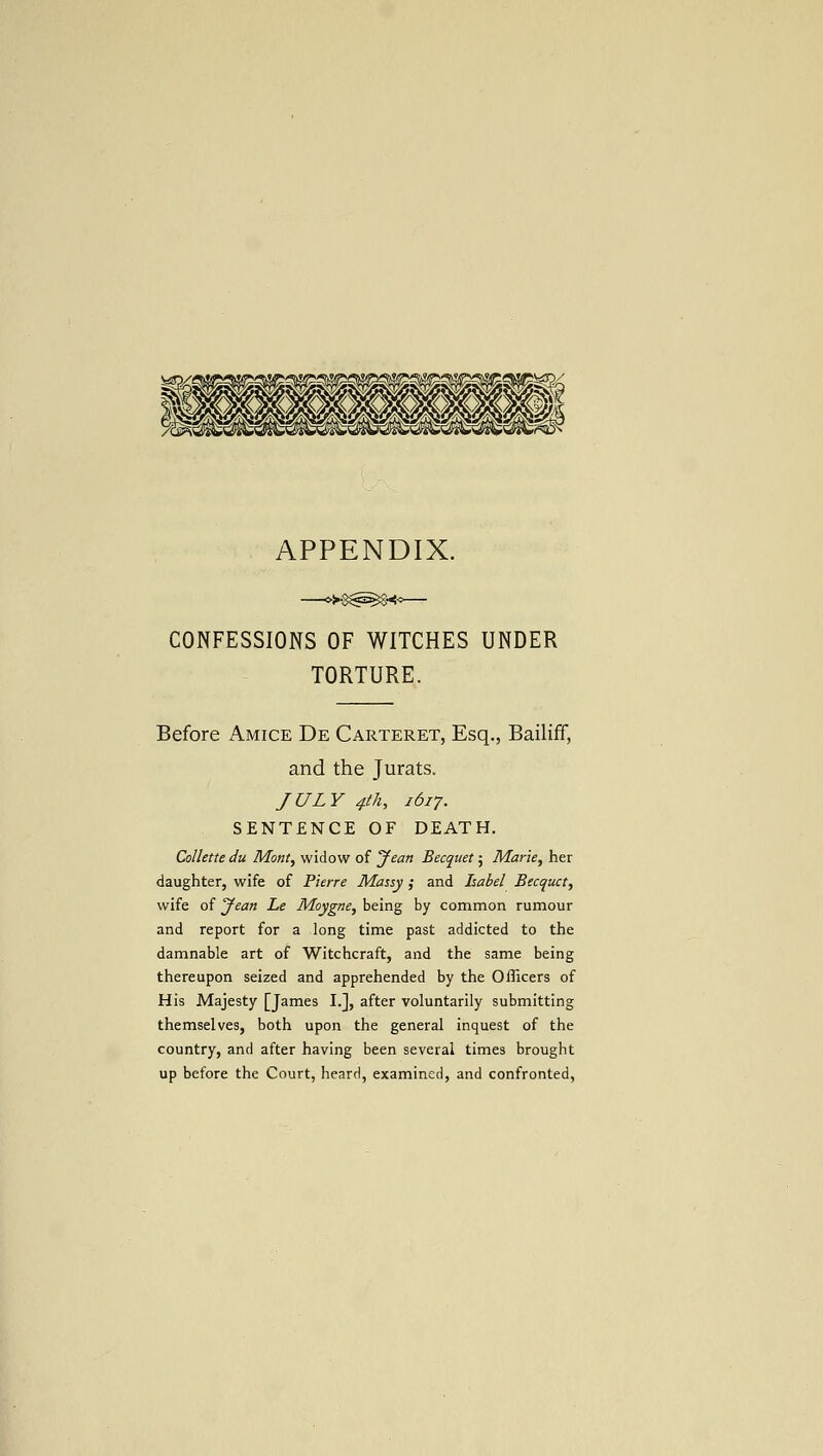 APPENDIX. CONFESSIONS OF WITCHES UNDER TORTURE. Before Amice De Carteret, Esq., Bailiff, and the Jurats. JULY 4th, 1617. SENTENCE OF DEATH. CoUette du Mont, widow of yean Becquet; Marie, her daughter, wife of Pierre Massy; and Isabel Becquet, wife of Jean Le Moygne, being by common rumour and report for a long time past addicted to the damnable art of Witchcraft, and the same being thereupon seized and apprehended by the Officers of His Majesty [James I.], after voluntarily submitting themselves, both upon the general inquest of the country, and after having been several times brought up before the Court, heard, examined, and confronted,